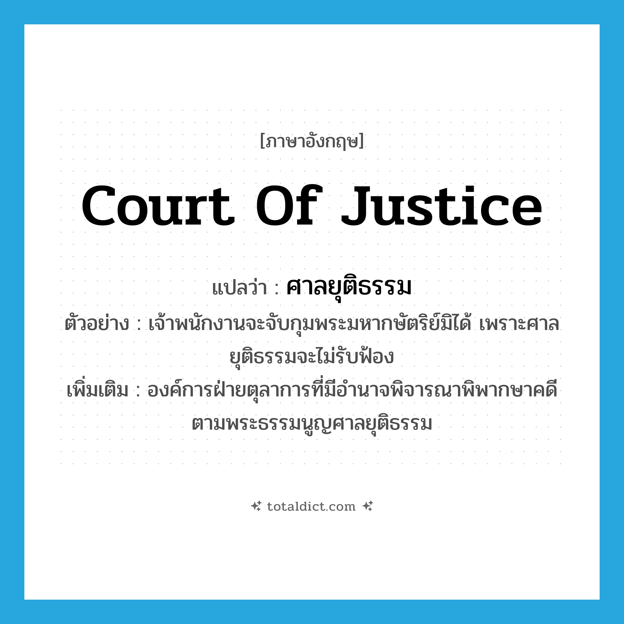 Court of justice แปลว่า?, คำศัพท์ภาษาอังกฤษ Court of Justice แปลว่า ศาลยุติธรรม ประเภท N ตัวอย่าง เจ้าพนักงานจะจับกุมพระมหากษัตริย์มิได้ เพราะศาลยุติธรรมจะไม่รับฟ้อง เพิ่มเติม องค์การฝ่ายตุลาการที่มีอำนาจพิจารณาพิพากษาคดี ตามพระธรรมนูญศาลยุติธรรม หมวด N