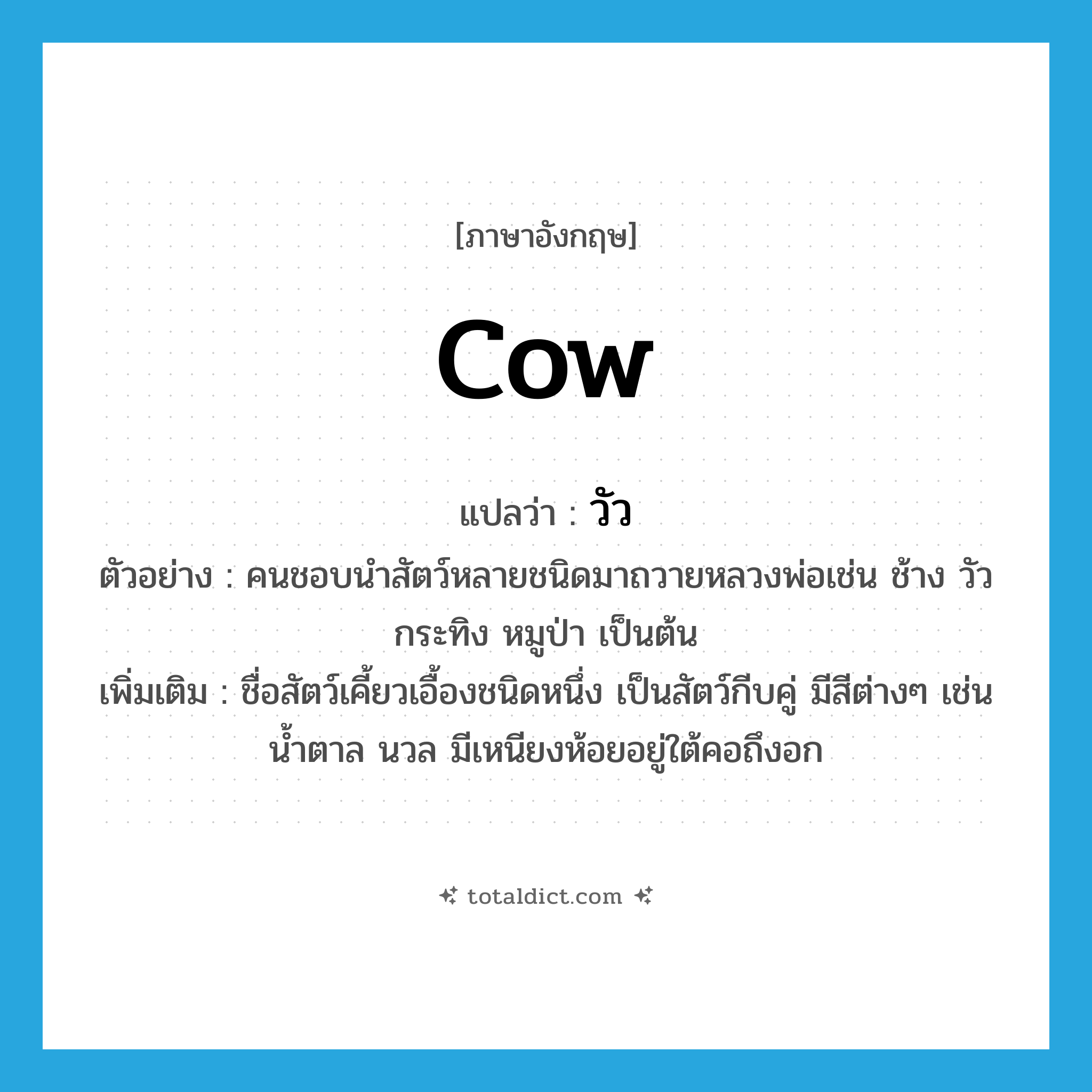วัว ภาษาอังกฤษ?, คำศัพท์ภาษาอังกฤษ วัว แปลว่า cow ประเภท N ตัวอย่าง คนชอบนำสัตว์หลายชนิดมาถวายหลวงพ่อเช่น ช้าง วัว กระทิง หมูป่า เป็นต้น เพิ่มเติม ชื่อสัตว์เคี้ยวเอื้องชนิดหนึ่ง เป็นสัตว์กีบคู่ มีสีต่างๆ เช่น น้ำตาล นวล มีเหนียงห้อยอยู่ใต้คอถึงอก หมวด N