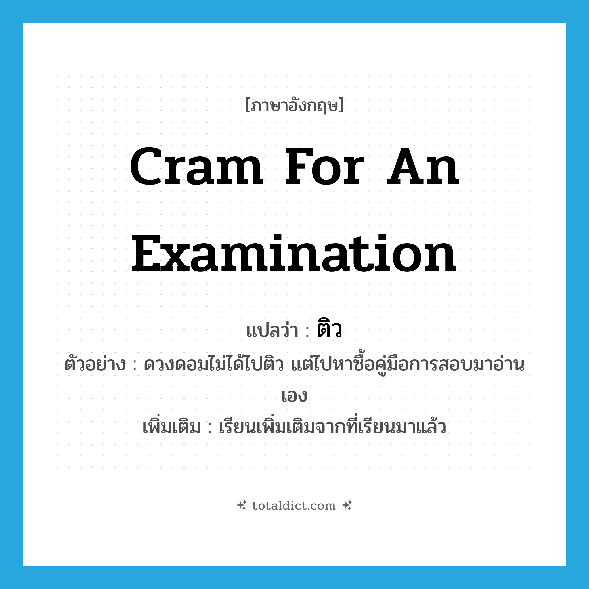 cram for an examination แปลว่า?, คำศัพท์ภาษาอังกฤษ cram for an examination แปลว่า ติว ประเภท V ตัวอย่าง ดวงดอมไม่ได้ไปติว แต่ไปหาซื้อคู่มือการสอบมาอ่านเอง เพิ่มเติม เรียนเพิ่มเติมจากที่เรียนมาแล้ว หมวด V