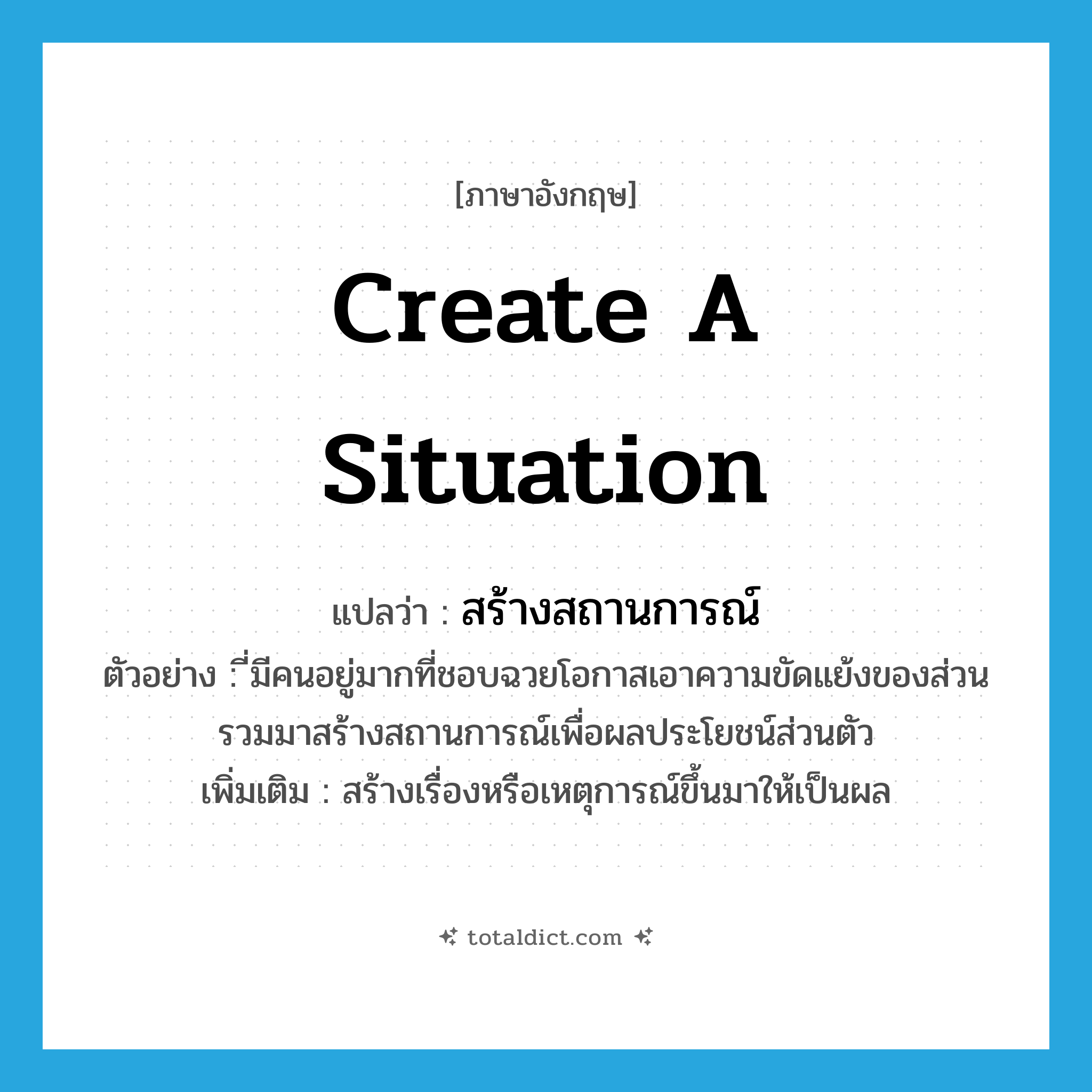 create a situation แปลว่า?, คำศัพท์ภาษาอังกฤษ create a situation แปลว่า สร้างสถานการณ์ ประเภท V ตัวอย่าง ี่มีคนอยู่มากที่ชอบฉวยโอกาสเอาความขัดแย้งของส่วนรวมมาสร้างสถานการณ์เพื่อผลประโยชน์ส่วนตัว เพิ่มเติม สร้างเรื่องหรือเหตุการณ์ขึ้นมาให้เป็นผล หมวด V
