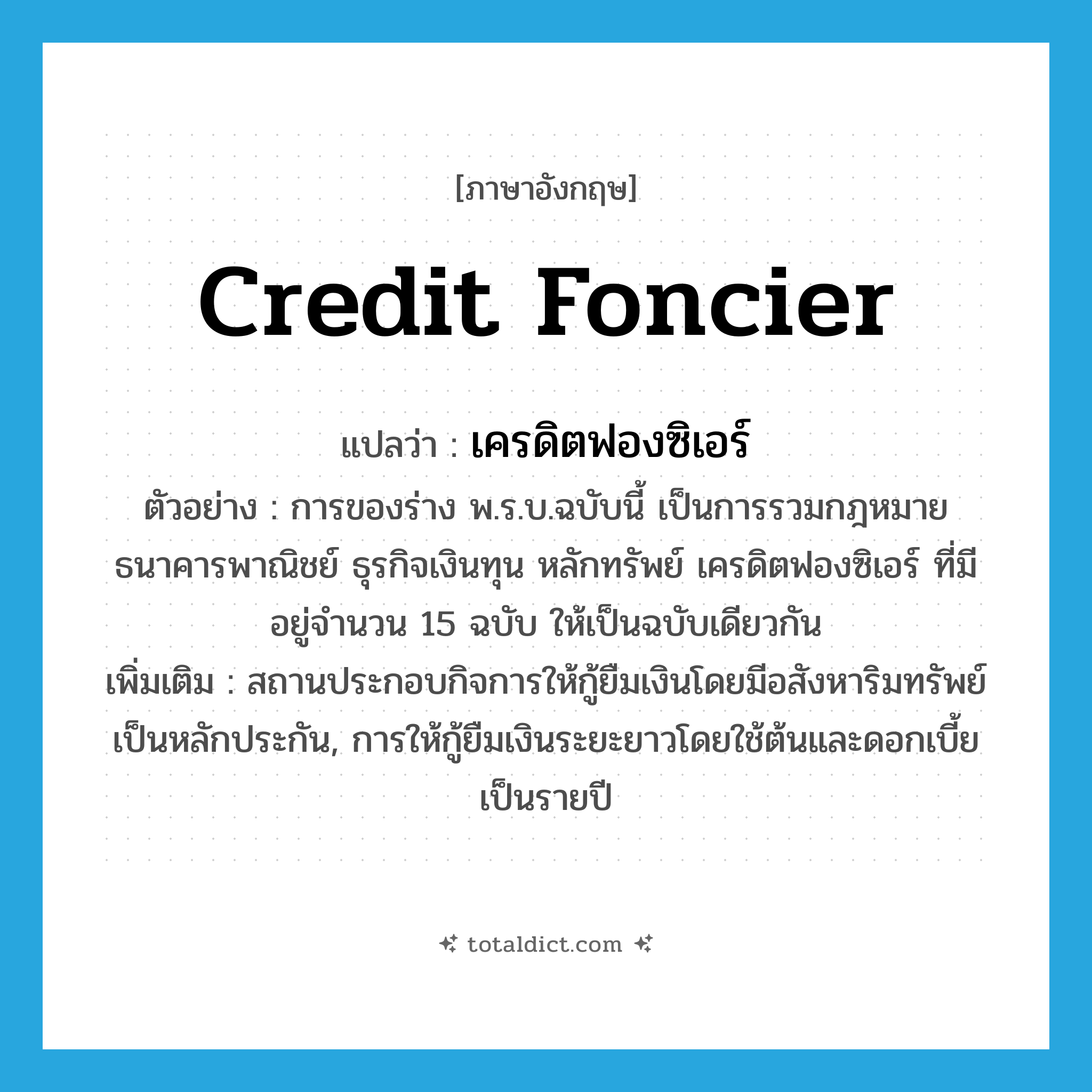 credit foncier แปลว่า?, คำศัพท์ภาษาอังกฤษ credit foncier แปลว่า เครดิตฟองซิเอร์ ประเภท N ตัวอย่าง การของร่าง พ.ร.บ.ฉบับนี้ เป็นการรวมกฎหมาย ธนาคารพาณิชย์ ธุรกิจเงินทุน หลักทรัพย์ เครดิตฟองซิเอร์ ที่มีอยู่จำนวน 15 ฉบับ ให้เป็นฉบับเดียวกัน เพิ่มเติม สถานประกอบกิจการให้กู้ยืมเงินโดยมีอสังหาริมทรัพย์เป็นหลักประกัน, การให้กู้ยืมเงินระยะยาวโดยใช้ต้นและดอกเบี้ยเป็นรายปี หมวด N