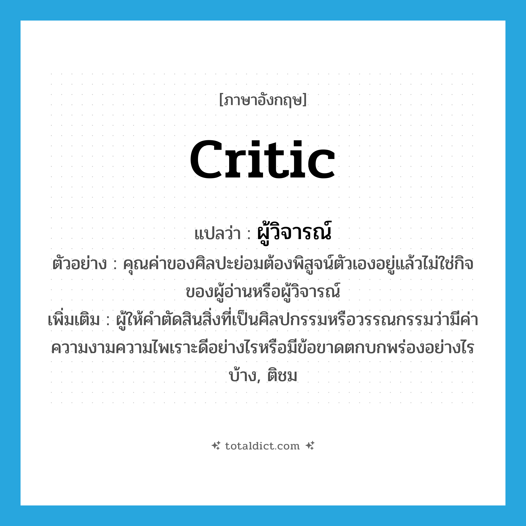 critic แปลว่า?, คำศัพท์ภาษาอังกฤษ critic แปลว่า ผู้วิจารณ์ ประเภท N ตัวอย่าง คุณค่าของศิลปะย่อมต้องพิสูจน์ตัวเองอยู่แล้วไม่ใช่กิจของผู้อ่านหรือผู้วิจารณ์ เพิ่มเติม ผู้ให้คำตัดสินสิ่งที่เป็นศิลปกรรมหรือวรรณกรรมว่ามีค่าความงามความไพเราะดีอย่างไรหรือมีข้อขาดตกบกพร่องอย่างไรบ้าง, ติชม หมวด N