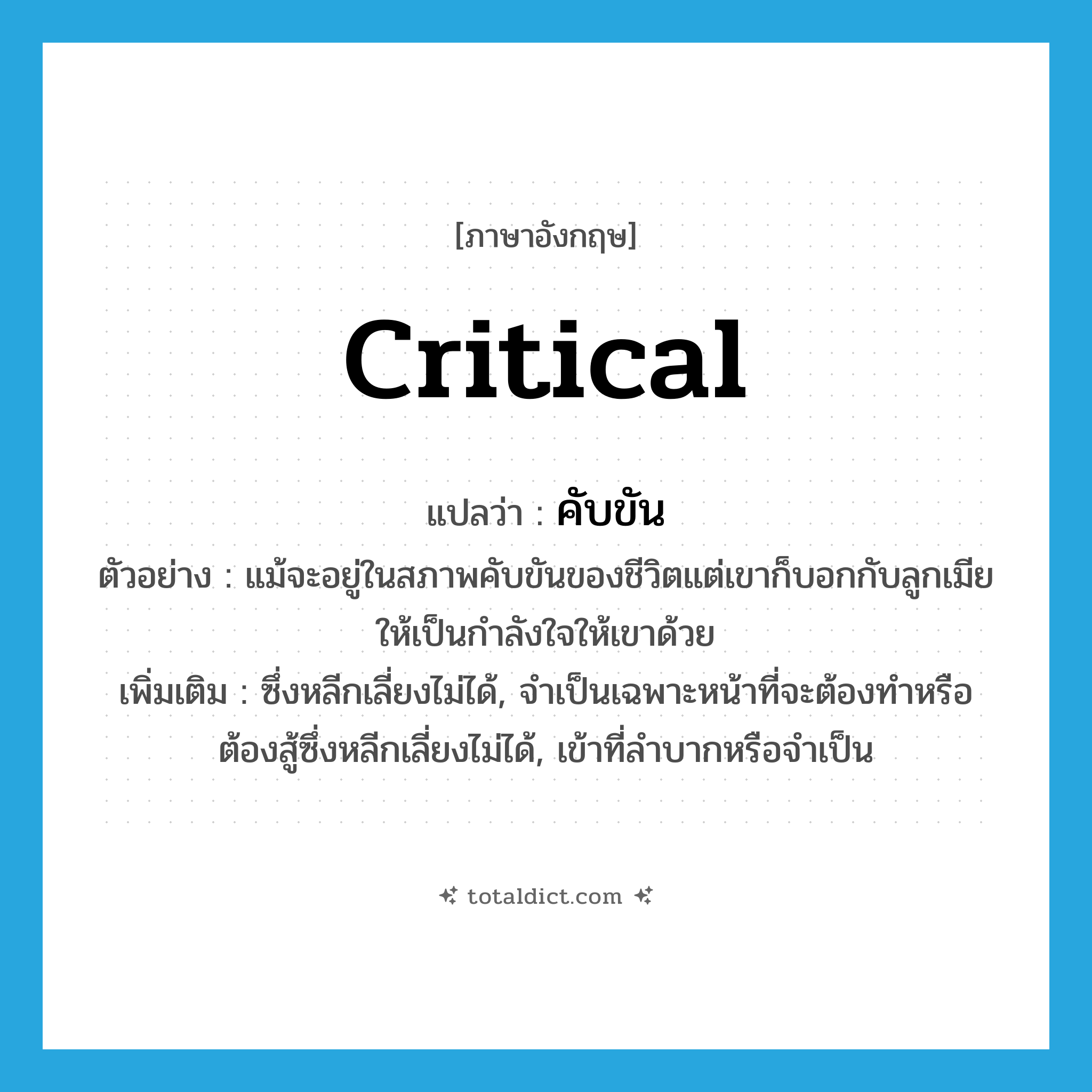critical แปลว่า?, คำศัพท์ภาษาอังกฤษ critical แปลว่า คับขัน ประเภท ADJ ตัวอย่าง แม้จะอยู่ในสภาพคับขันของชีวิตแต่เขาก็บอกกับลูกเมียให้เป็นกำลังใจให้เขาด้วย เพิ่มเติม ซึ่งหลีกเลี่ยงไม่ได้, จำเป็นเฉพาะหน้าที่จะต้องทำหรือต้องสู้ซึ่งหลีกเลี่ยงไม่ได้, เข้าที่ลำบากหรือจำเป็น หมวด ADJ