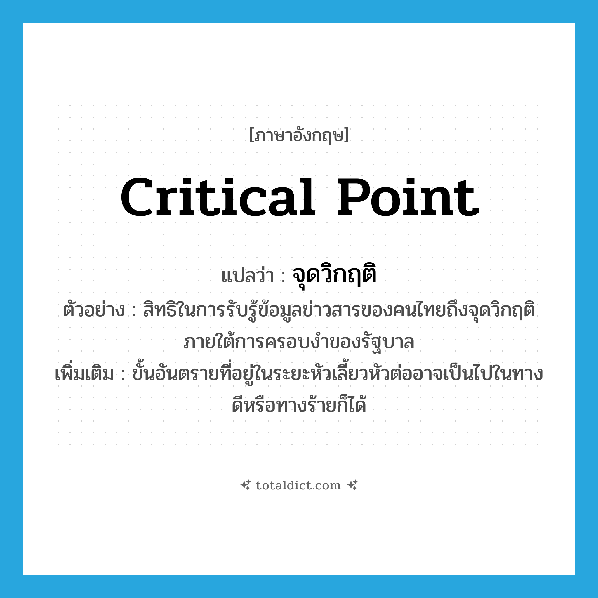 critical point แปลว่า?, คำศัพท์ภาษาอังกฤษ critical point แปลว่า จุดวิกฤติ ประเภท N ตัวอย่าง สิทธิในการรับรู้ข้อมูลข่าวสารของคนไทยถึงจุดวิกฤติภายใต้การครอบงำของรัฐบาล เพิ่มเติม ขั้นอันตรายที่อยู่ในระยะหัวเลี้ยวหัวต่ออาจเป็นไปในทางดีหรือทางร้ายก็ได้ หมวด N