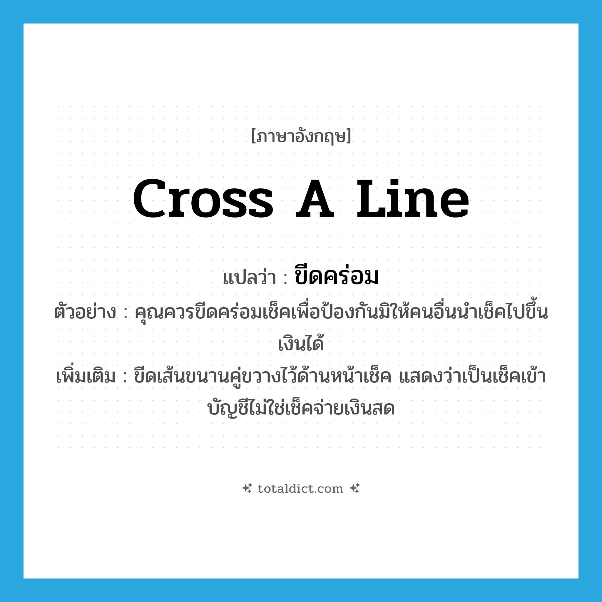 cross a line แปลว่า?, คำศัพท์ภาษาอังกฤษ cross a line แปลว่า ขีดคร่อม ประเภท V ตัวอย่าง คุณควรขีดคร่อมเช็คเพื่อป้องกันมิให้คนอื่นนำเช็คไปขึ้นเงินได้ เพิ่มเติม ขีดเส้นขนานคู่ขวางไว้ด้านหน้าเช็ค แสดงว่าเป็นเช็คเข้าบัญชีไม่ใช่เช็คจ่ายเงินสด หมวด V