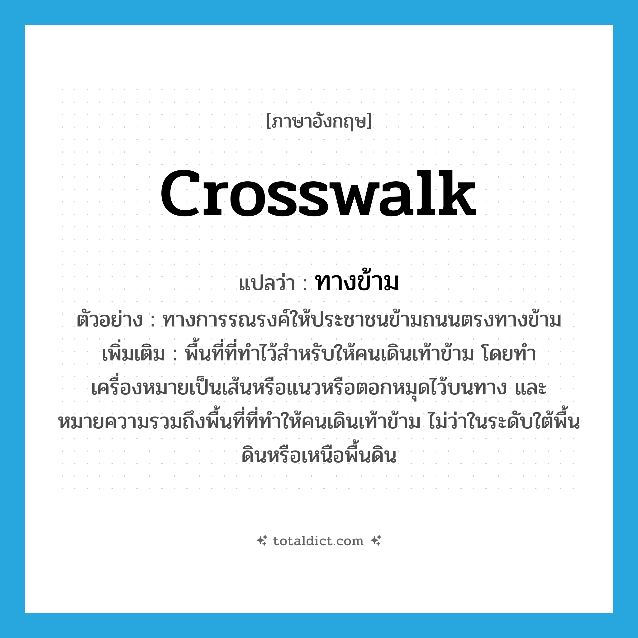 ทางข้าม ภาษาอังกฤษ?, คำศัพท์ภาษาอังกฤษ ทางข้าม แปลว่า crosswalk ประเภท N ตัวอย่าง ทางการรณรงค์ให้ประชาชนข้ามถนนตรงทางข้าม เพิ่มเติม พื้นที่ที่ทำไว้สำหรับให้คนเดินเท้าข้าม โดยทำเครื่องหมายเป็นเส้นหรือแนวหรือตอกหมุดไว้บนทาง และหมายความรวมถึงพื้นที่ที่ทำให้คนเดินเท้าข้าม ไม่ว่าในระดับใต้พื้นดินหรือเหนือพื้นดิน หมวด N