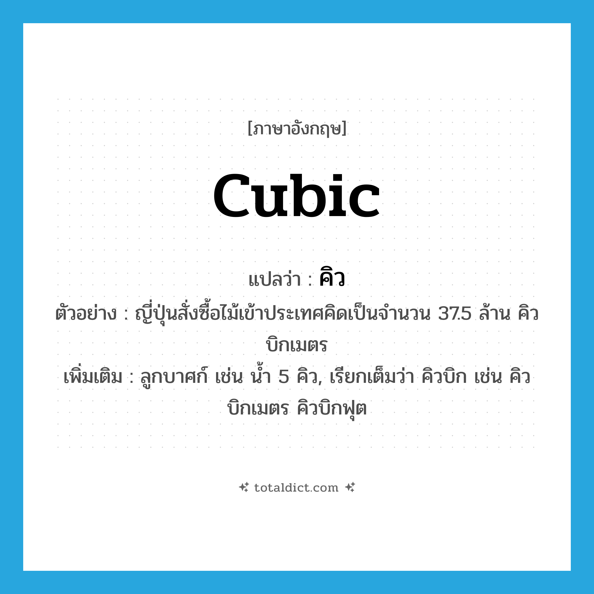 cubic แปลว่า?, คำศัพท์ภาษาอังกฤษ cubic แปลว่า คิว ประเภท N ตัวอย่าง ญี่ปุ่นสั่งซื้อไม้เข้าประเทศคิดเป็นจำนวน 37.5 ล้าน คิวบิกเมตร เพิ่มเติม ลูกบาศก์ เช่น น้ำ 5 คิว, เรียกเต็มว่า คิวบิก เช่น คิวบิกเมตร คิวบิกฟุต หมวด N