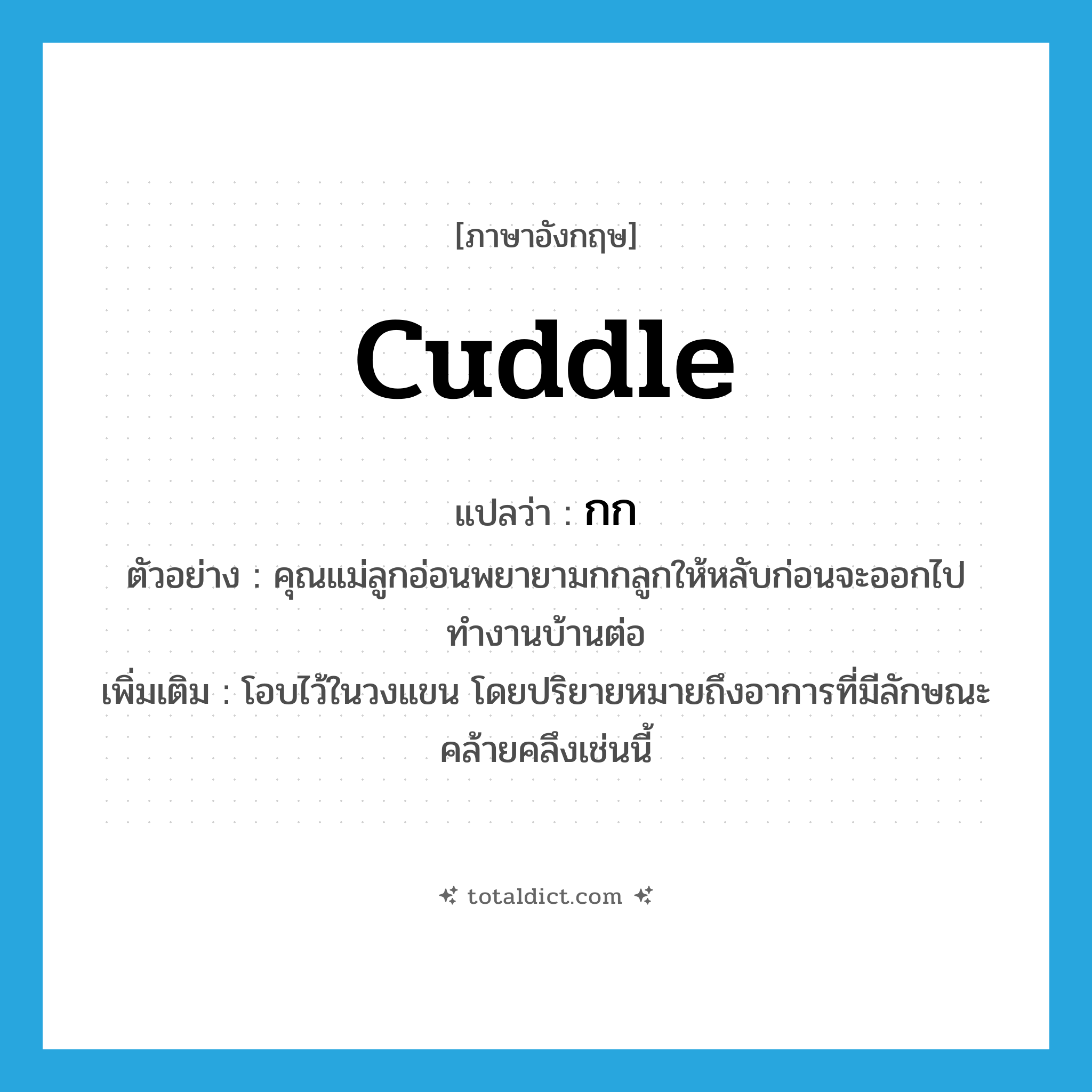 กก ภาษาอังกฤษ?, คำศัพท์ภาษาอังกฤษ กก แปลว่า cuddle ประเภท V ตัวอย่าง คุณแม่ลูกอ่อนพยายามกกลูกให้หลับก่อนจะออกไปทำงานบ้านต่อ เพิ่มเติม โอบไว้ในวงแขน โดยปริยายหมายถึงอาการที่มีลักษณะคล้ายคลึงเช่นนี้ หมวด V