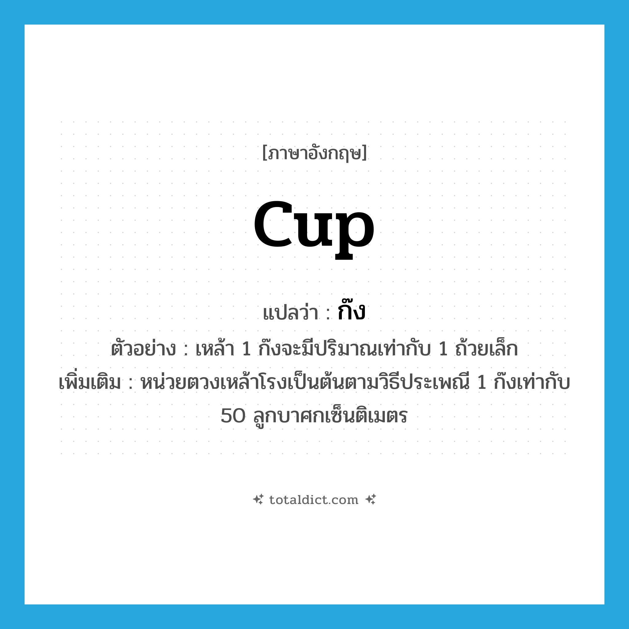 cup แปลว่า?, คำศัพท์ภาษาอังกฤษ cup แปลว่า ก๊ง ประเภท CLAS ตัวอย่าง เหล้า 1 ก๊งจะมีปริมาณเท่ากับ 1 ถ้วยเล็ก เพิ่มเติม หน่วยตวงเหล้าโรงเป็นต้นตามวิธีประเพณี 1 ก๊งเท่ากับ 50 ลูกบาศกเซ็นติเมตร หมวด CLAS
