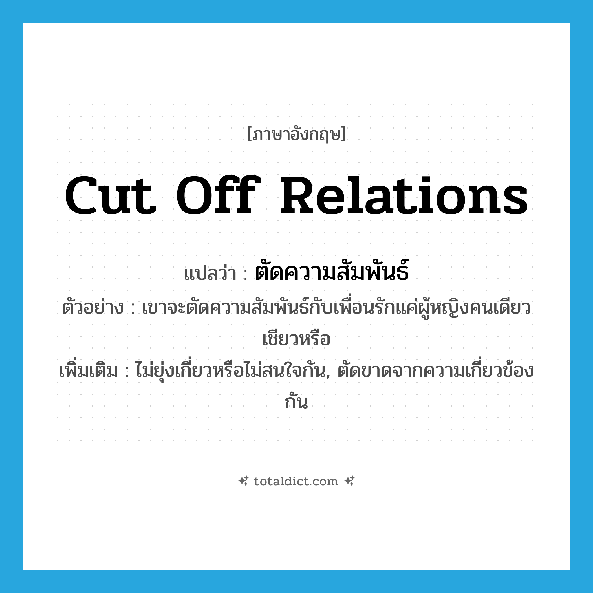 ตัดความสัมพันธ์ ภาษาอังกฤษ?, คำศัพท์ภาษาอังกฤษ ตัดความสัมพันธ์ แปลว่า cut off relations ประเภท V ตัวอย่าง เขาจะตัดความสัมพันธ์กับเพื่อนรักแค่ผู้หญิงคนเดียวเชียวหรือ เพิ่มเติม ไม่ยุ่งเกี่ยวหรือไม่สนใจกัน, ตัดขาดจากความเกี่ยวข้องกัน หมวด V