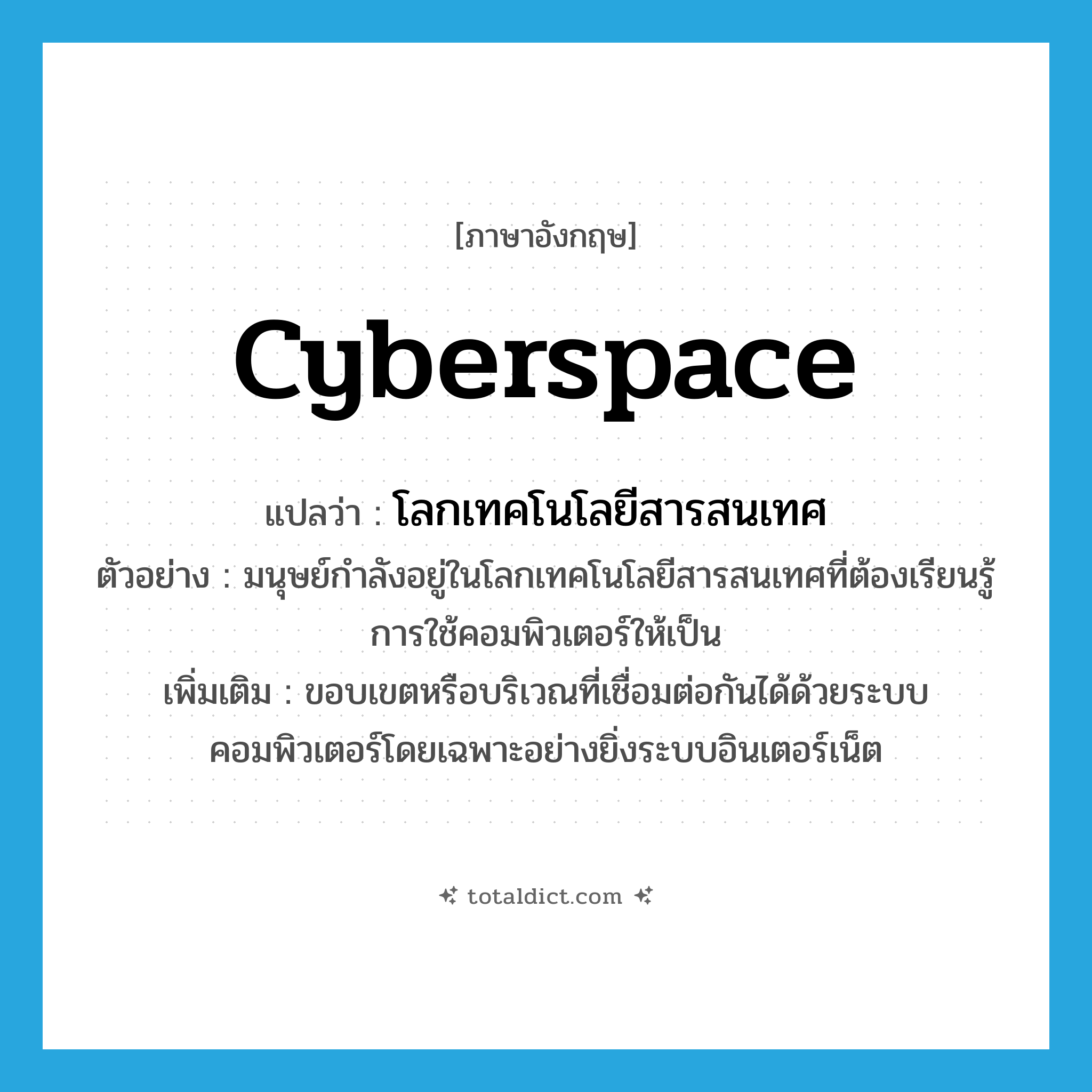 cyberspace แปลว่า?, คำศัพท์ภาษาอังกฤษ cyberspace แปลว่า โลกเทคโนโลยีสารสนเทศ ประเภท N ตัวอย่าง มนุษย์กำลังอยู่ในโลกเทคโนโลยีสารสนเทศที่ต้องเรียนรู้การใช้คอมพิวเตอร์ให้เป็น เพิ่มเติม ขอบเขตหรือบริเวณที่เชื่อมต่อกันได้ด้วยระบบคอมพิวเตอร์โดยเฉพาะอย่างยิ่งระบบอินเตอร์เน็ต หมวด N