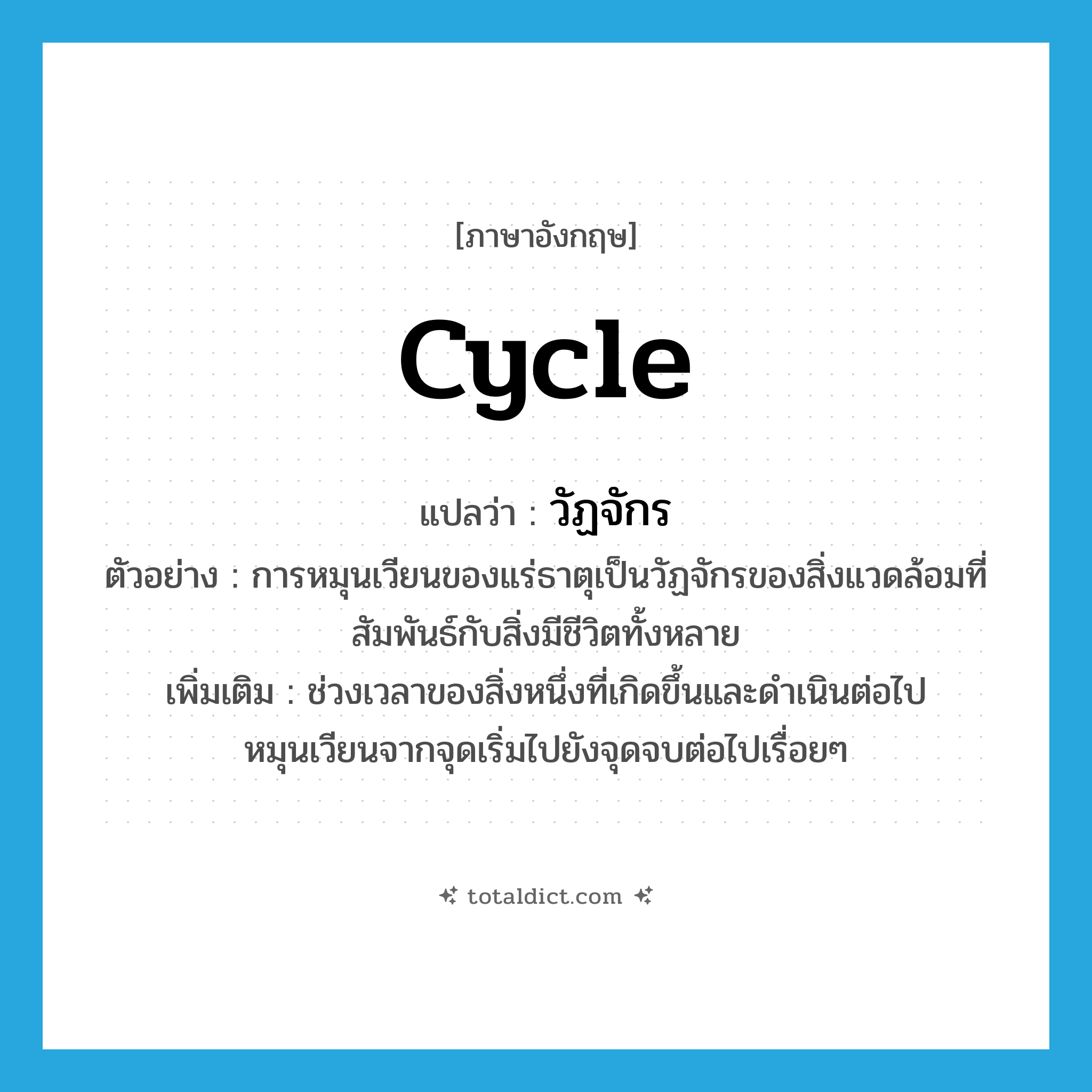 cycle แปลว่า?, คำศัพท์ภาษาอังกฤษ cycle แปลว่า วัฏจักร ประเภท N ตัวอย่าง การหมุนเวียนของแร่ธาตุเป็นวัฏจักรของสิ่งแวดล้อมที่สัมพันธ์กับสิ่งมีชีวิตทั้งหลาย เพิ่มเติม ช่วงเวลาของสิ่งหนึ่งที่เกิดขึ้นและดำเนินต่อไป หมุนเวียนจากจุดเริ่มไปยังจุดจบต่อไปเรื่อยๆ หมวด N