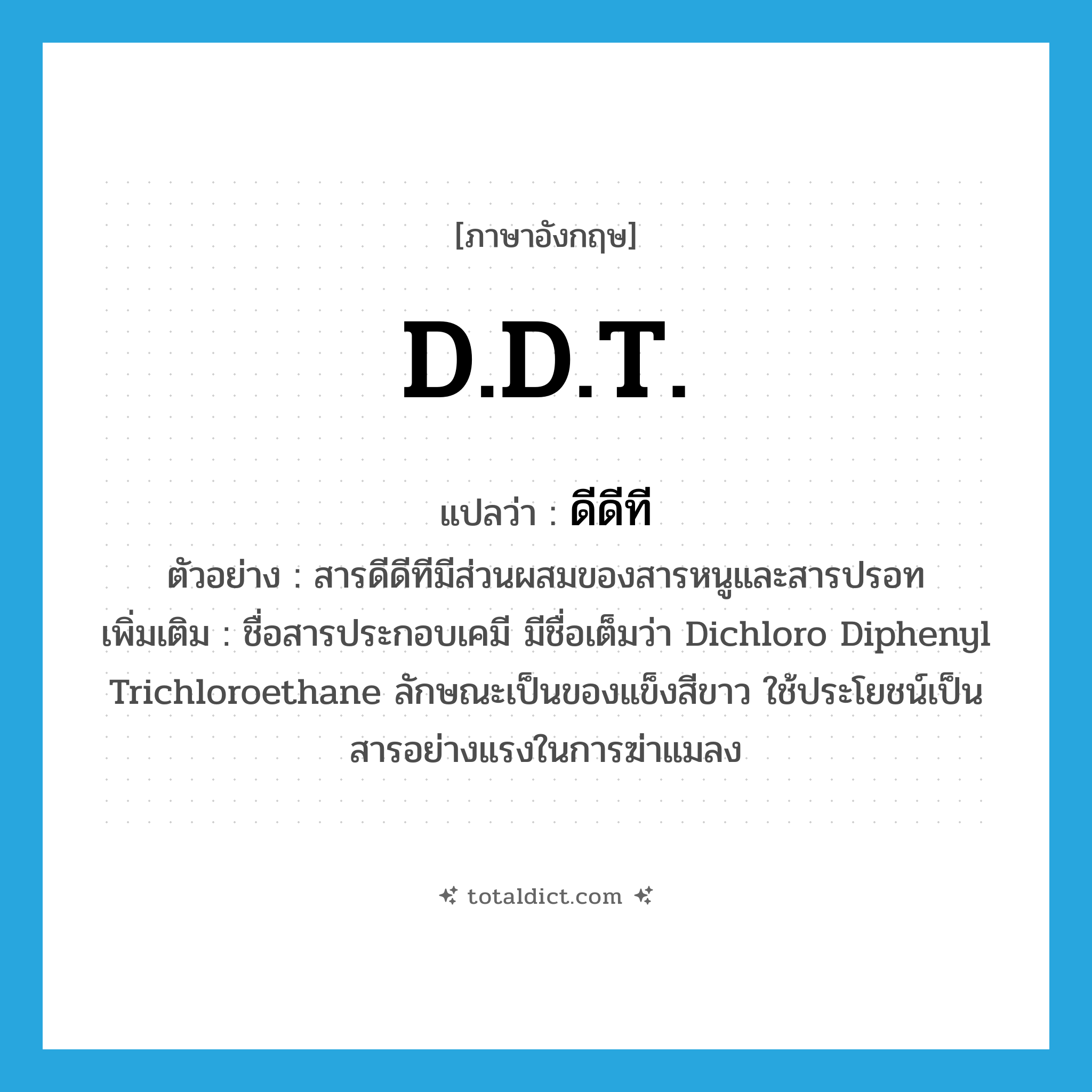 D.D.T. แปลว่า?, คำศัพท์ภาษาอังกฤษ D.D.T. แปลว่า ดีดีที ประเภท N ตัวอย่าง สารดีดีทีมีส่วนผสมของสารหนูและสารปรอท เพิ่มเติม ชื่อสารประกอบเคมี มีชื่อเต็มว่า Dichloro Diphenyl Trichloroethane ลักษณะเป็นของแข็งสีขาว ใช้ประโยชน์เป็นสารอย่างแรงในการฆ่าแมลง หมวด N