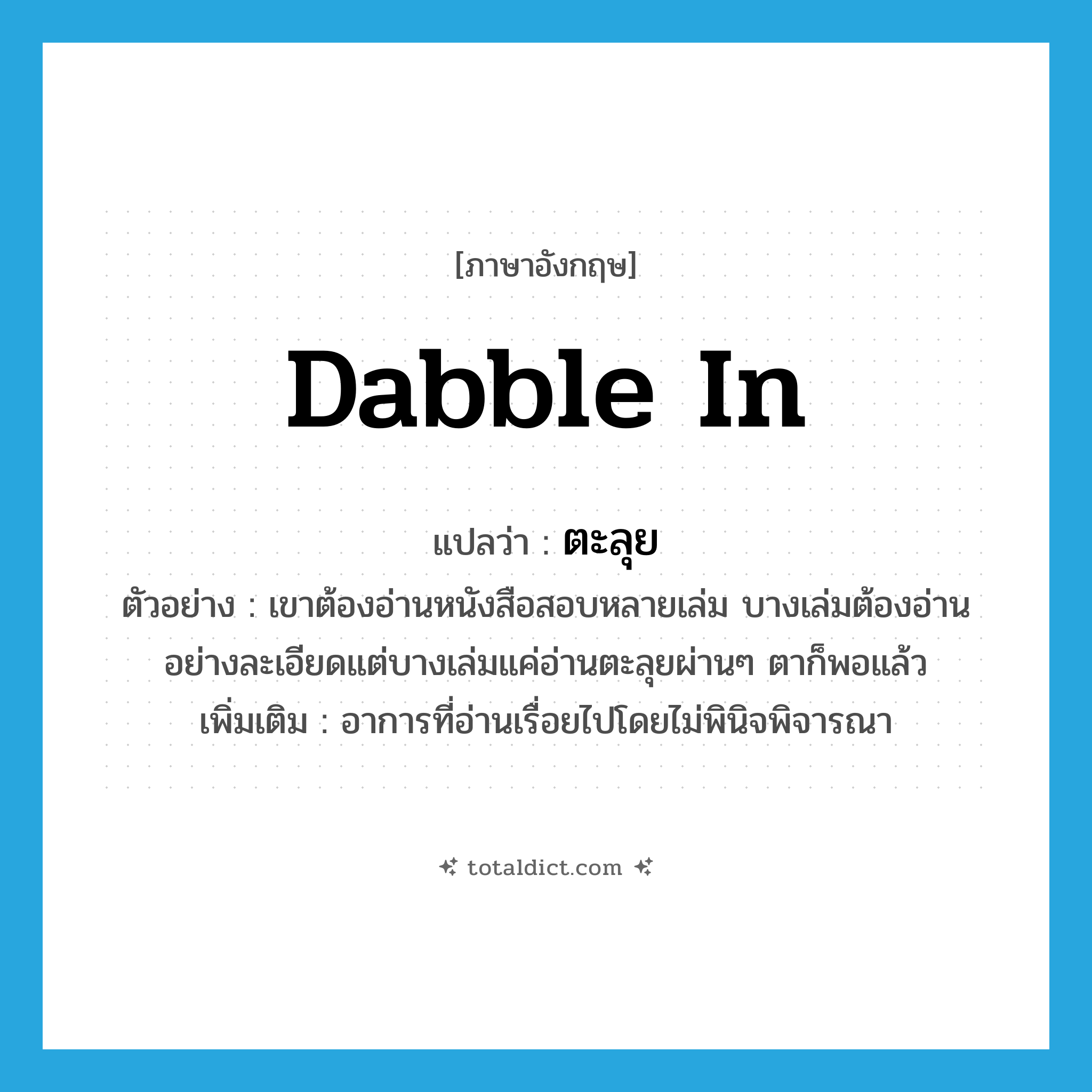dabble in แปลว่า?, คำศัพท์ภาษาอังกฤษ dabble in แปลว่า ตะลุย ประเภท ADV ตัวอย่าง เขาต้องอ่านหนังสือสอบหลายเล่ม บางเล่มต้องอ่านอย่างละเอียดแต่บางเล่มแค่อ่านตะลุยผ่านๆ ตาก็พอแล้ว เพิ่มเติม อาการที่อ่านเรื่อยไปโดยไม่พินิจพิจารณา หมวด ADV