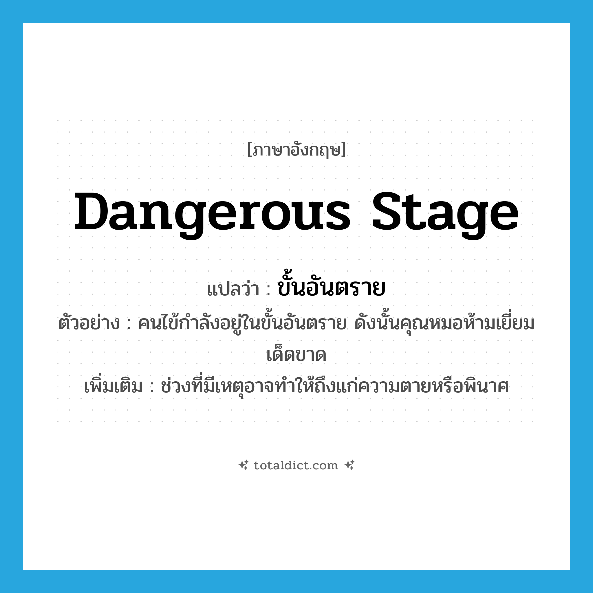 dangerous stage แปลว่า?, คำศัพท์ภาษาอังกฤษ dangerous stage แปลว่า ขั้นอันตราย ประเภท N ตัวอย่าง คนไข้กำลังอยู่ในขั้นอันตราย ดังนั้นคุณหมอห้ามเยี่ยมเด็ดขาด เพิ่มเติม ช่วงที่มีเหตุอาจทำให้ถึงแก่ความตายหรือพินาศ หมวด N