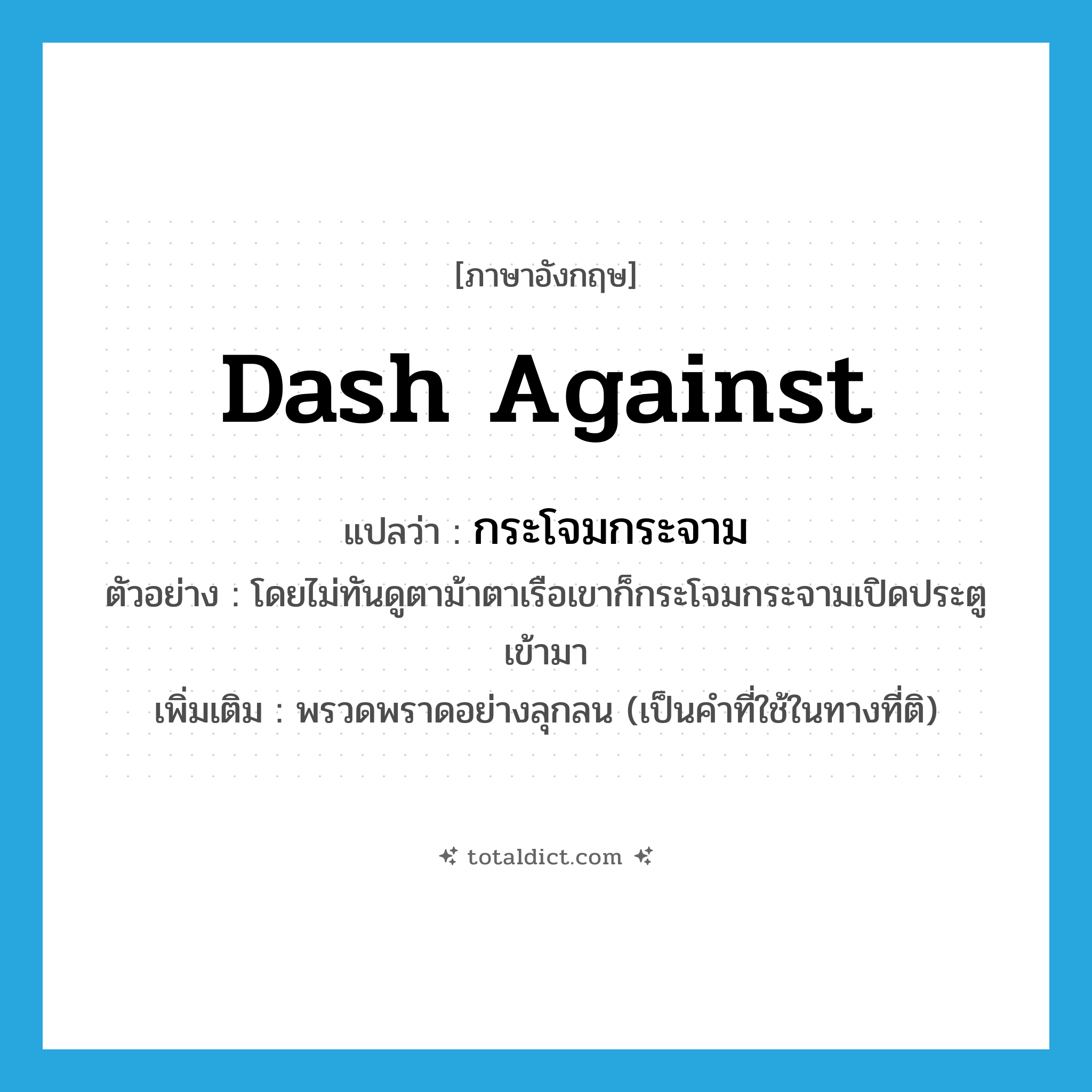 dash against แปลว่า?, คำศัพท์ภาษาอังกฤษ dash against แปลว่า กระโจมกระจาม ประเภท V ตัวอย่าง โดยไม่ทันดูตาม้าตาเรือเขาก็กระโจมกระจามเปิดประตูเข้ามา เพิ่มเติม พรวดพราดอย่างลุกลน (เป็นคำที่ใช้ในทางที่ติ) หมวด V