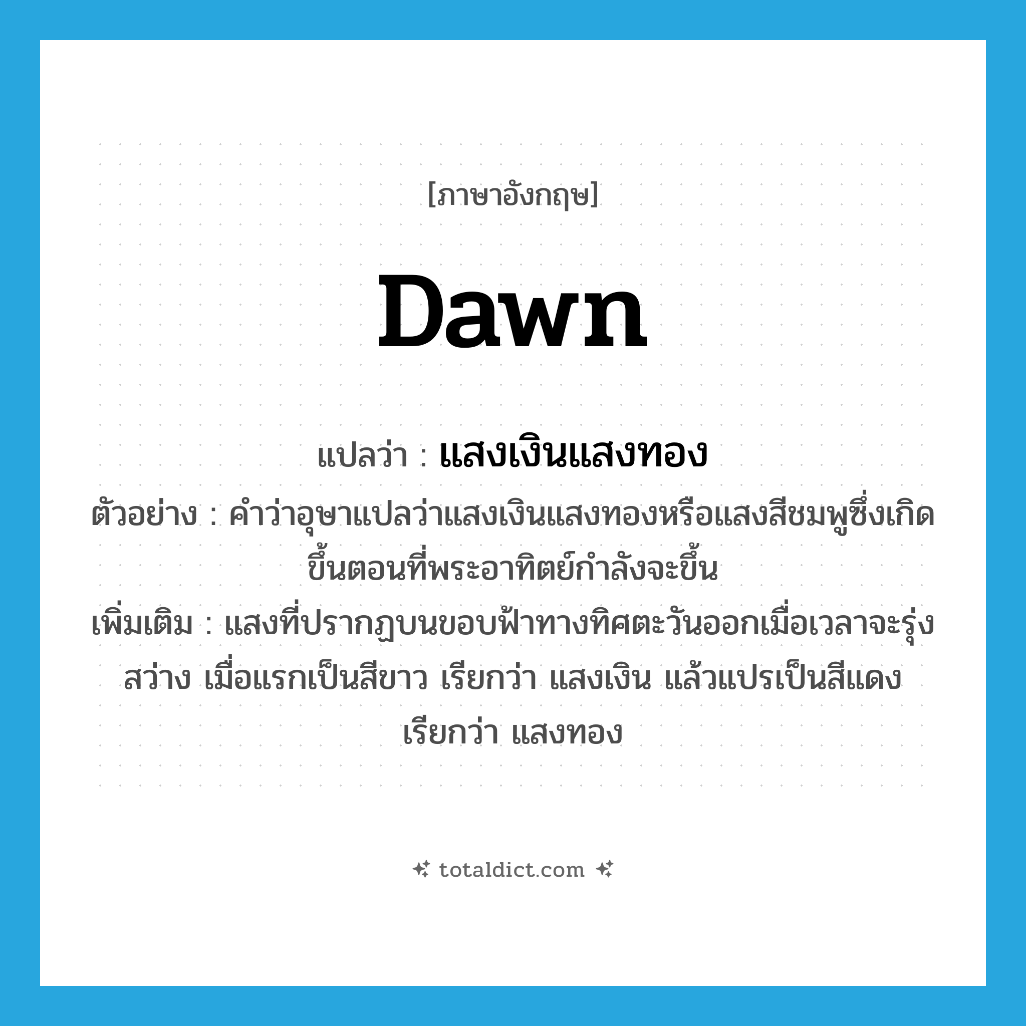 dawn แปลว่า?, คำศัพท์ภาษาอังกฤษ dawn แปลว่า แสงเงินแสงทอง ประเภท N ตัวอย่าง คำว่าอุษาแปลว่าแสงเงินแสงทองหรือแสงสีชมพูซึ่งเกิดขึ้นตอนที่พระอาทิตย์กำลังจะขึ้น เพิ่มเติม แสงที่ปรากฏบนขอบฟ้าทางทิศตะวันออกเมื่อเวลาจะรุ่งสว่าง เมื่อแรกเป็นสีขาว เรียกว่า แสงเงิน แล้วแปรเป็นสีแดง เรียกว่า แสงทอง หมวด N