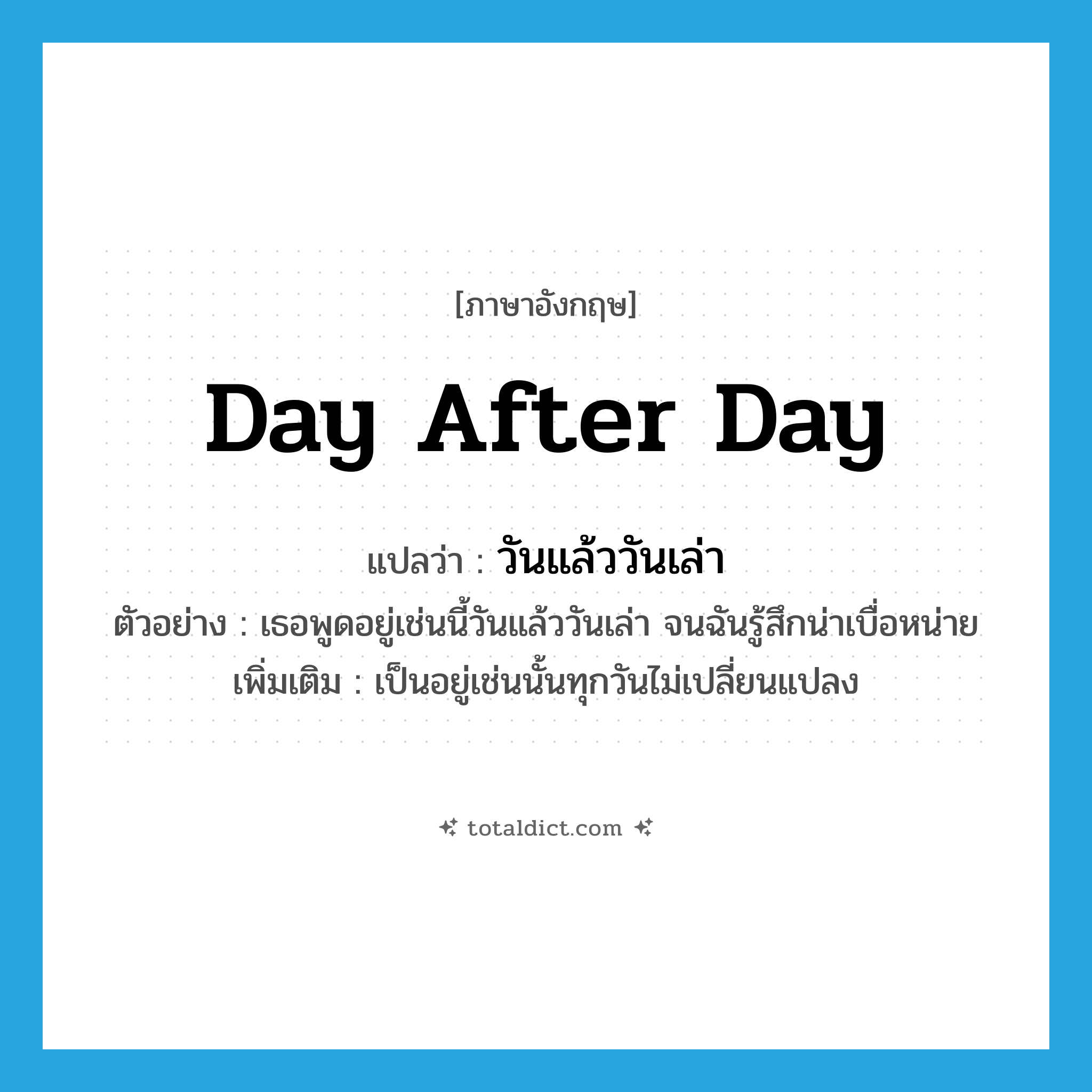 day after day แปลว่า?, คำศัพท์ภาษาอังกฤษ day after day แปลว่า วันแล้ววันเล่า ประเภท ADV ตัวอย่าง เธอพูดอยู่เช่นนี้วันแล้ววันเล่า จนฉันรู้สึกน่าเบื่อหน่าย เพิ่มเติม เป็นอยู่เช่นนั้นทุกวันไม่เปลี่ยนแปลง หมวด ADV