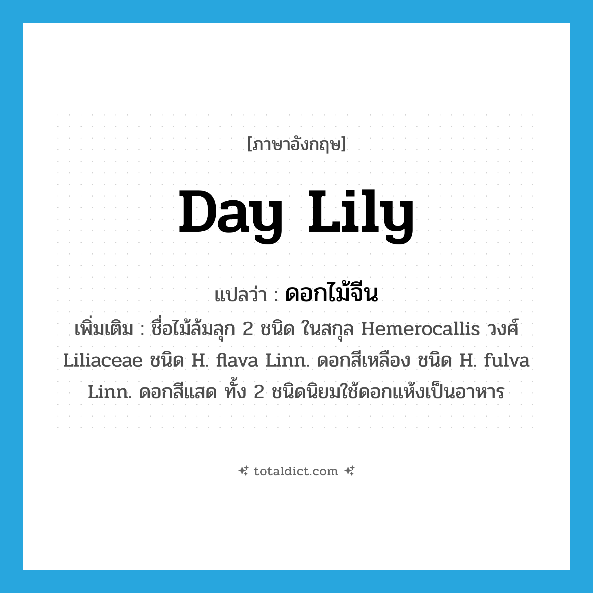 ดอกไม้จีน ภาษาอังกฤษ?, คำศัพท์ภาษาอังกฤษ ดอกไม้จีน แปลว่า day lily ประเภท N เพิ่มเติม ชื่อไม้ล้มลุก 2 ชนิด ในสกุล Hemerocallis วงศ์ Liliaceae ชนิด H. flava Linn. ดอกสีเหลือง ชนิด H. fulva Linn. ดอกสีแสด ทั้ง 2 ชนิดนิยมใช้ดอกแห้งเป็นอาหาร หมวด N