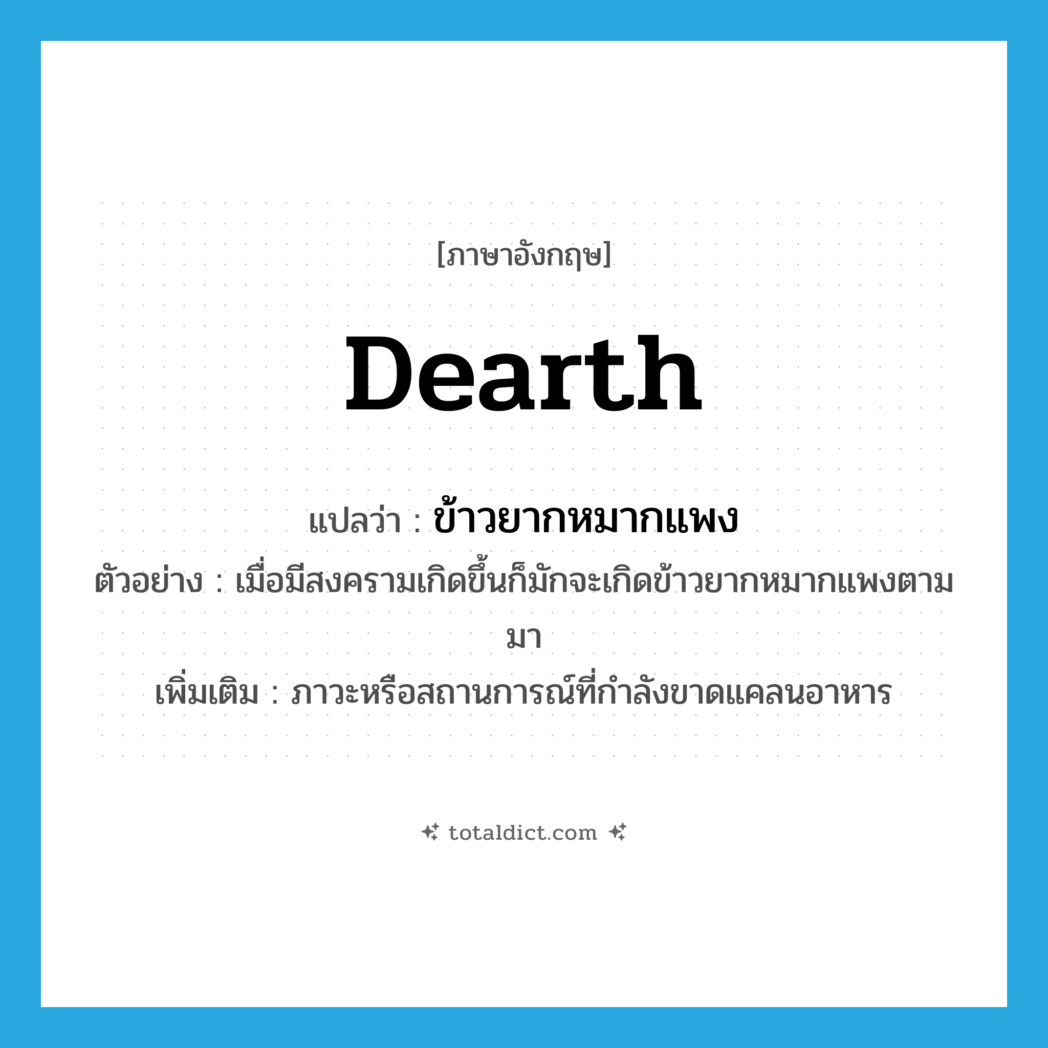 dearth แปลว่า?, คำศัพท์ภาษาอังกฤษ dearth แปลว่า ข้าวยากหมากแพง ประเภท N ตัวอย่าง เมื่อมีสงครามเกิดขึ้นก็มักจะเกิดข้าวยากหมากแพงตามมา เพิ่มเติม ภาวะหรือสถานการณ์ที่กำลังขาดแคลนอาหาร หมวด N