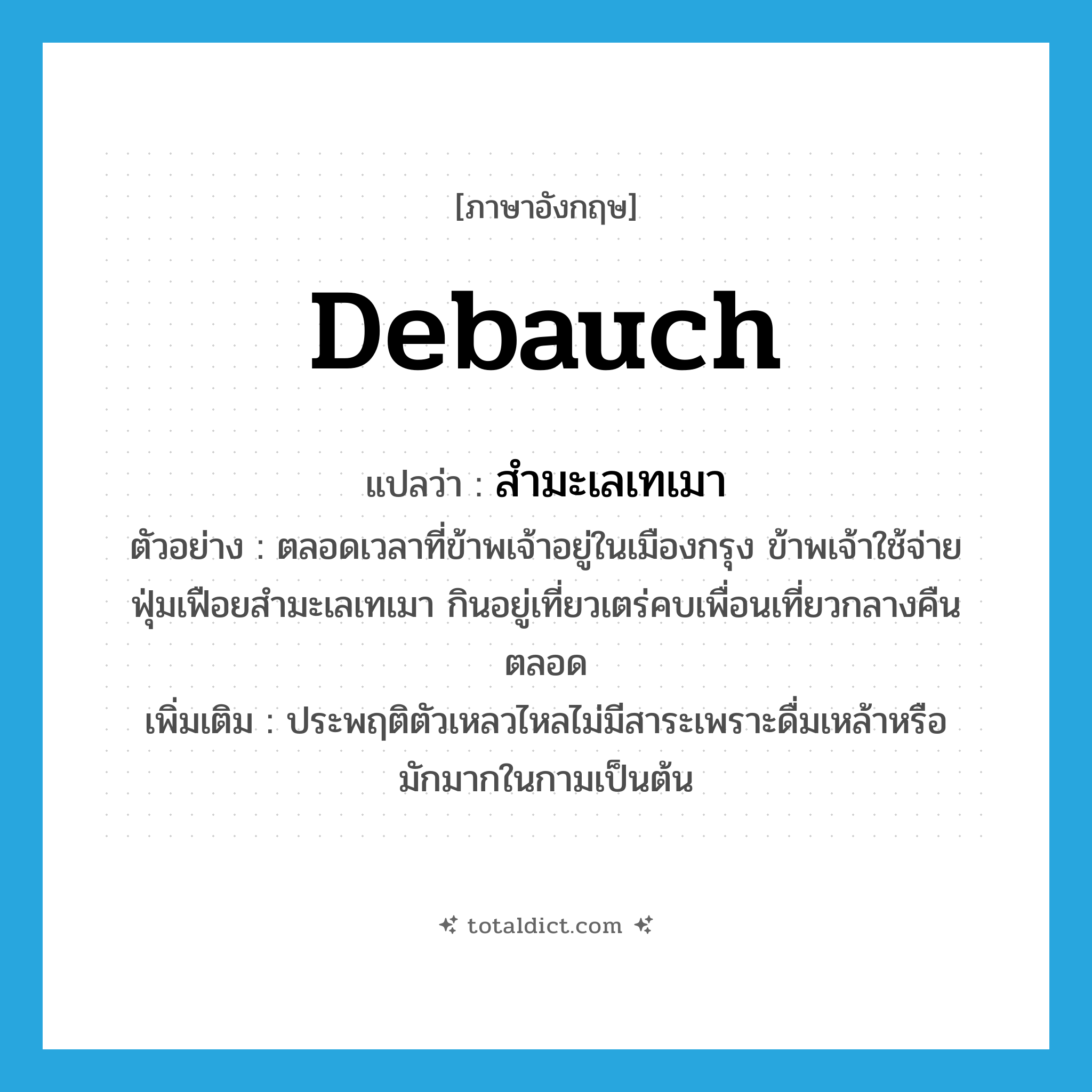 debauch แปลว่า?, คำศัพท์ภาษาอังกฤษ debauch แปลว่า สำมะเลเทเมา ประเภท V ตัวอย่าง ตลอดเวลาที่ข้าพเจ้าอยู่ในเมืองกรุง ข้าพเจ้าใช้จ่ายฟุ่มเฟือยสำมะเลเทเมา กินอยู่เที่ยวเตร่คบเพื่อนเที่ยวกลางคืนตลอด เพิ่มเติม ประพฤติตัวเหลวไหลไม่มีสาระเพราะดื่มเหล้าหรือมักมากในกามเป็นต้น หมวด V
