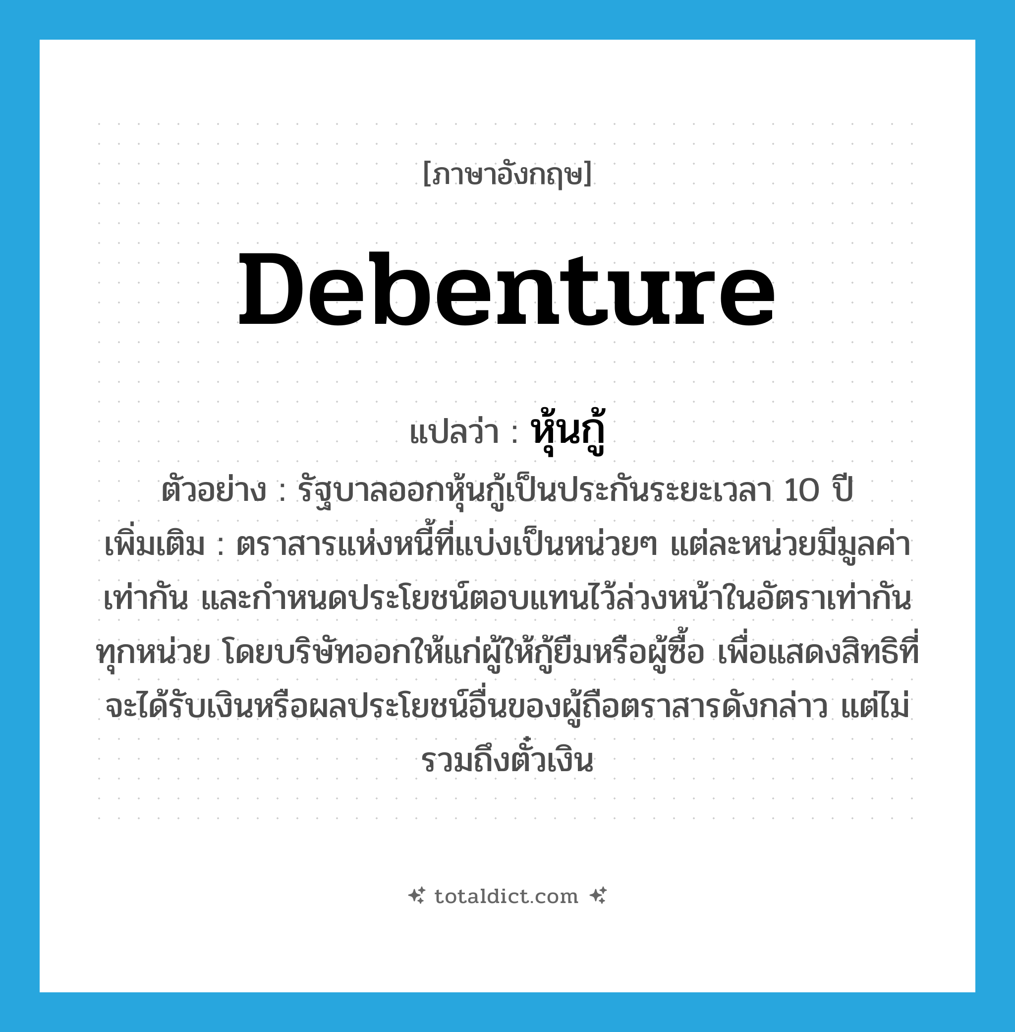 debenture แปลว่า?, คำศัพท์ภาษาอังกฤษ debenture แปลว่า หุ้นกู้ ประเภท N ตัวอย่าง รัฐบาลออกหุ้นกู้เป็นประกันระยะเวลา 10 ปี เพิ่มเติม ตราสารแห่งหนี้ที่แบ่งเป็นหน่วยๆ แต่ละหน่วยมีมูลค่าเท่ากัน และกำหนดประโยชน์ตอบแทนไว้ล่วงหน้าในอัตราเท่ากันทุกหน่วย โดยบริษัทออกให้แก่ผู้ให้กู้ยืมหรือผู้ซื้อ เพื่อแสดงสิทธิที่จะได้รับเงินหรือผลประโยชน์อื่นของผู้ถือตราสารดังกล่าว แต่ไม่รวมถึงตั๋วเงิน หมวด N