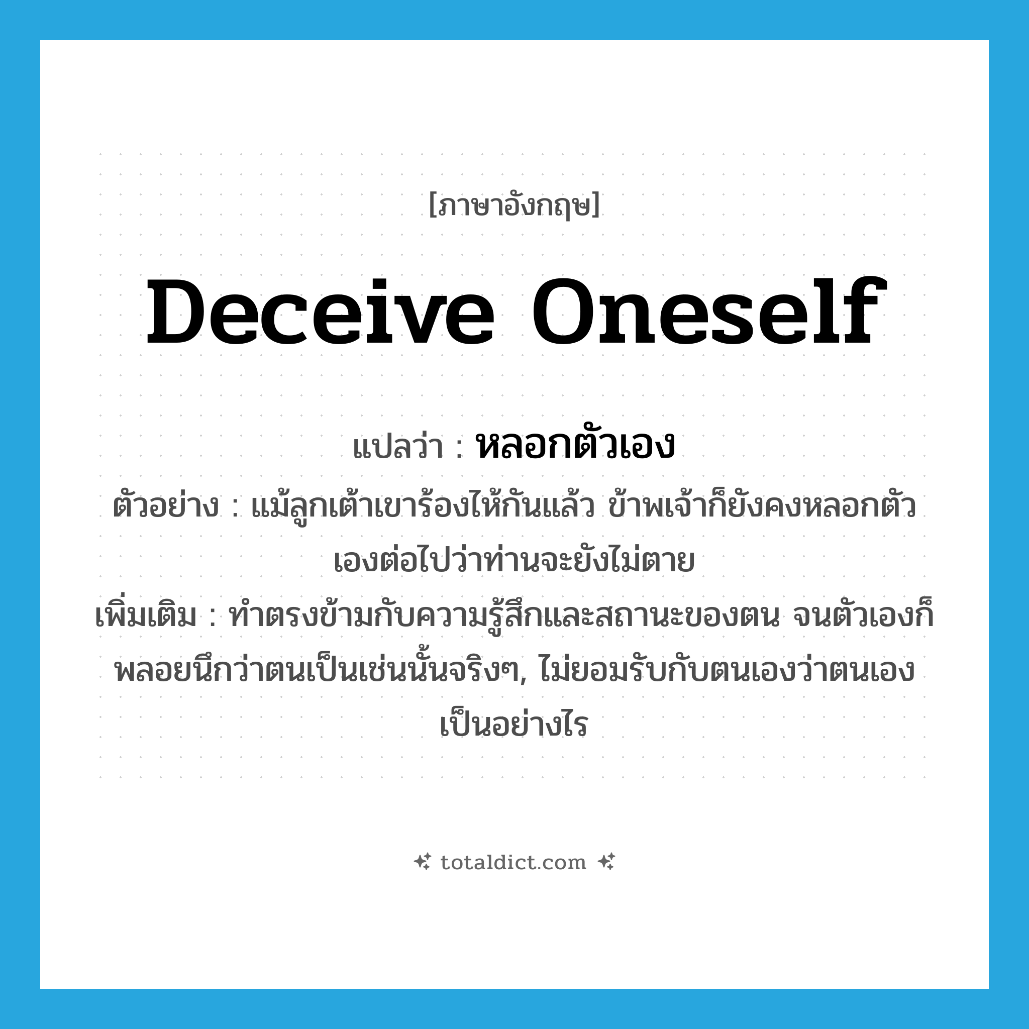 deceive oneself แปลว่า?, คำศัพท์ภาษาอังกฤษ deceive oneself แปลว่า หลอกตัวเอง ประเภท V ตัวอย่าง แม้ลูกเต้าเขาร้องไห้กันแล้ว ข้าพเจ้าก็ยังคงหลอกตัวเองต่อไปว่าท่านจะยังไม่ตาย เพิ่มเติม ทำตรงข้ามกับความรู้สึกและสถานะของตน จนตัวเองก็พลอยนึกว่าตนเป็นเช่นนั้นจริงๆ, ไม่ยอมรับกับตนเองว่าตนเองเป็นอย่างไร หมวด V