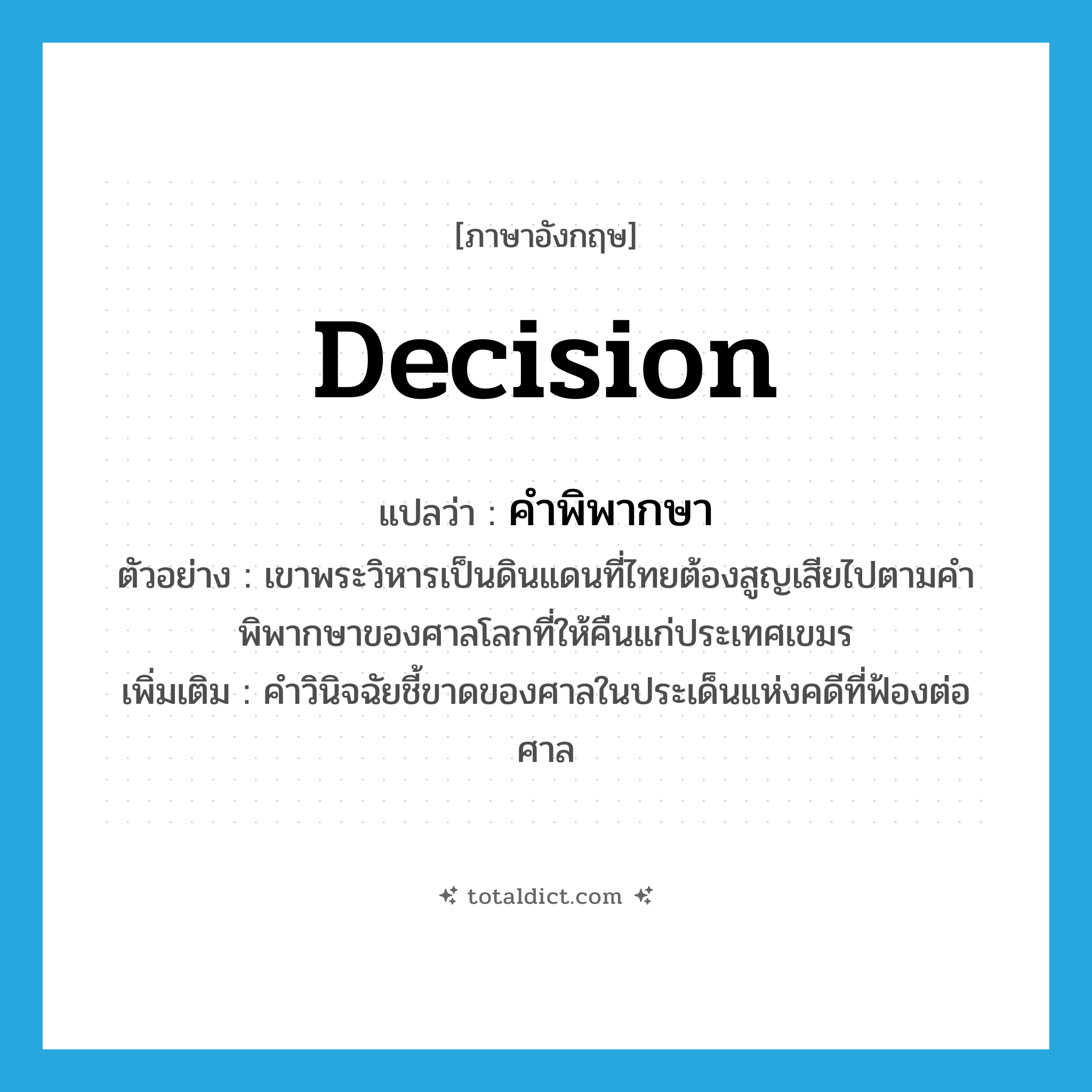 decision แปลว่า?, คำศัพท์ภาษาอังกฤษ decision แปลว่า คำพิพากษา ประเภท N ตัวอย่าง เขาพระวิหารเป็นดินแดนที่ไทยต้องสูญเสียไปตามคำพิพากษาของศาลโลกที่ให้คืนแก่ประเทศเขมร เพิ่มเติม คำวินิจฉัยชี้ขาดของศาลในประเด็นแห่งคดีที่ฟ้องต่อศาล หมวด N