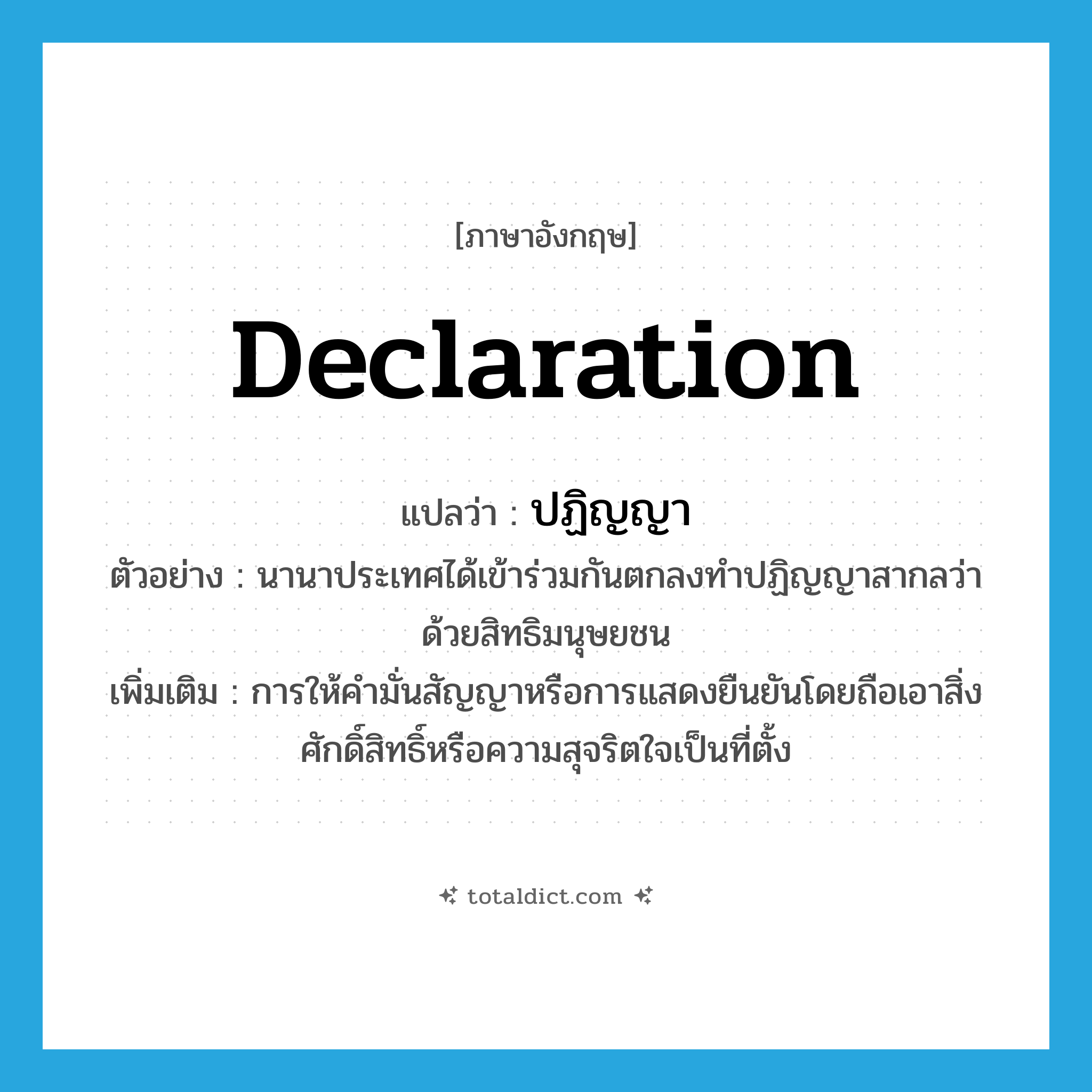 declaration แปลว่า?, คำศัพท์ภาษาอังกฤษ declaration แปลว่า ปฏิญญา ประเภท N ตัวอย่าง นานาประเทศได้เข้าร่วมกันตกลงทำปฏิญญาสากลว่าด้วยสิทธิมนุษยชน เพิ่มเติม การให้คำมั่นสัญญาหรือการแสดงยืนยันโดยถือเอาสิ่งศักดิ์สิทธิ์หรือความสุจริตใจเป็นที่ตั้ง หมวด N