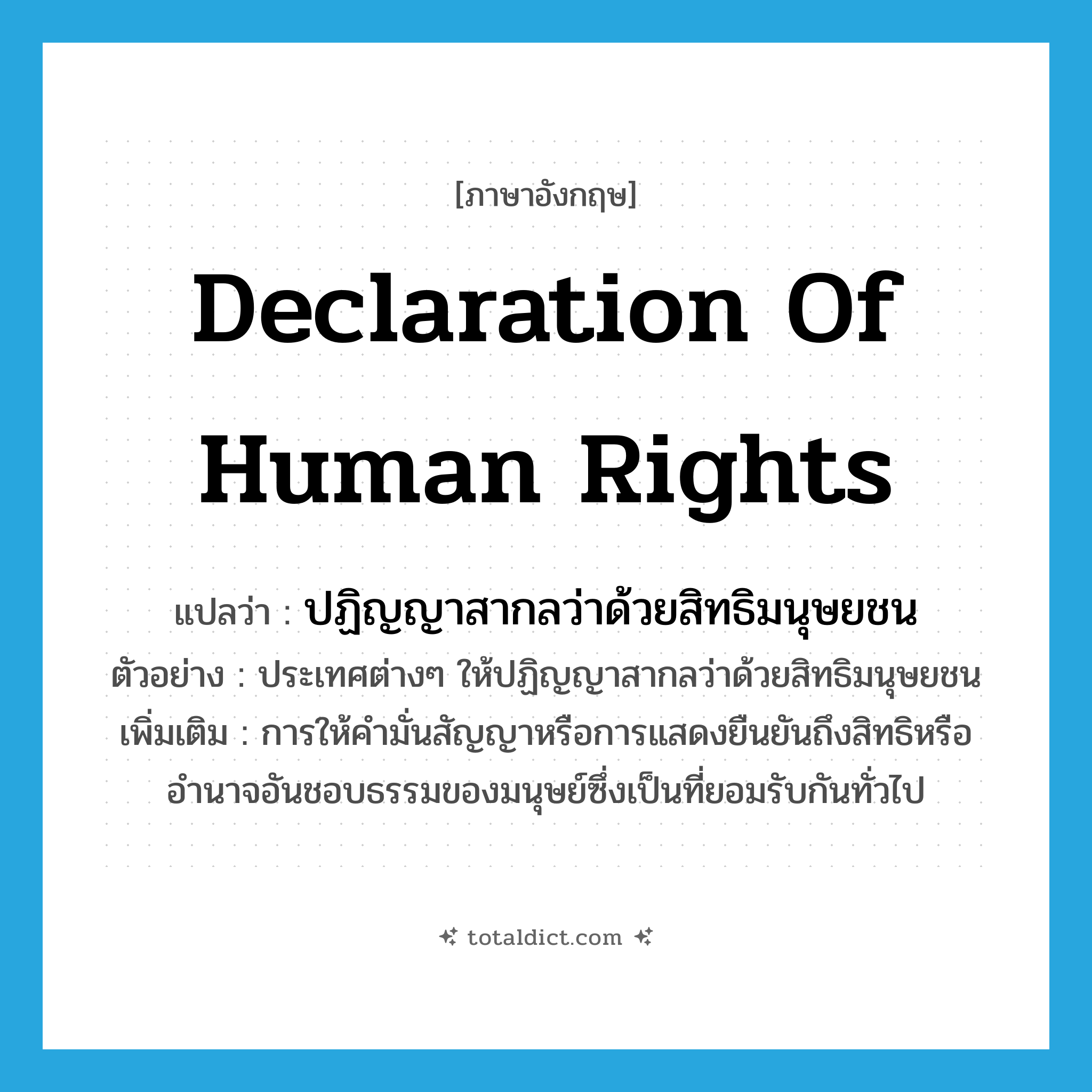 Declaration of Human Rights แปลว่า?, คำศัพท์ภาษาอังกฤษ Declaration of Human Rights แปลว่า ปฏิญญาสากลว่าด้วยสิทธิมนุษยชน ประเภท N ตัวอย่าง ประเทศต่างๆ ให้ปฏิญญาสากลว่าด้วยสิทธิมนุษยชน เพิ่มเติม การให้คำมั่นสัญญาหรือการแสดงยืนยันถึงสิทธิหรืออำนาจอันชอบธรรมของมนุษย์ซึ่งเป็นที่ยอมรับกันทั่วไป หมวด N