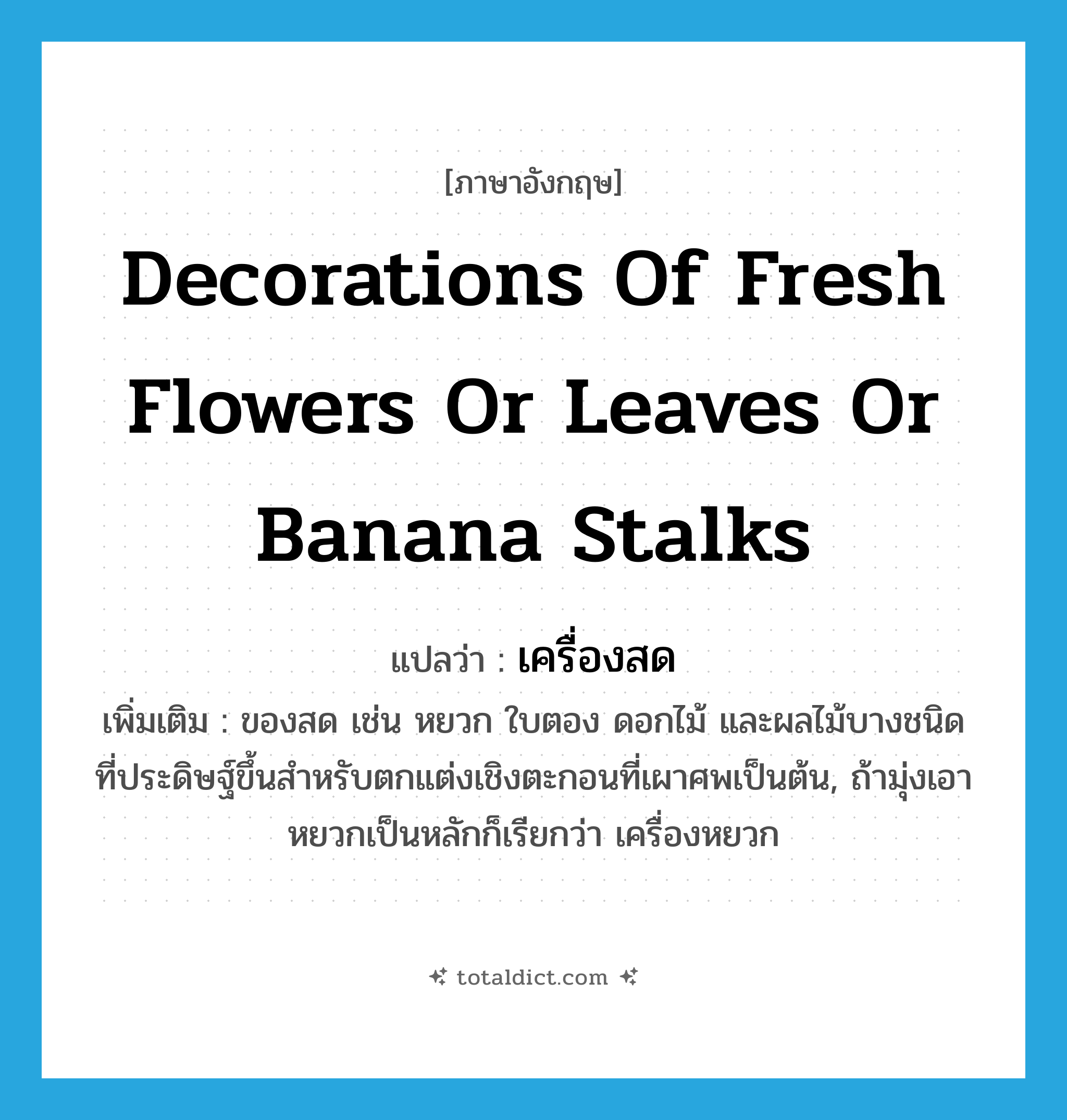 decorations of fresh flowers or leaves or banana stalks แปลว่า?, คำศัพท์ภาษาอังกฤษ decorations of fresh flowers or leaves or banana stalks แปลว่า เครื่องสด ประเภท N เพิ่มเติม ของสด เช่น หยวก ใบตอง ดอกไม้ และผลไม้บางชนิดที่ประดิษฐ์ขึ้นสำหรับตกแต่งเชิงตะกอนที่เผาศพเป็นต้น, ถ้ามุ่งเอาหยวกเป็นหลักก็เรียกว่า เครื่องหยวก หมวด N
