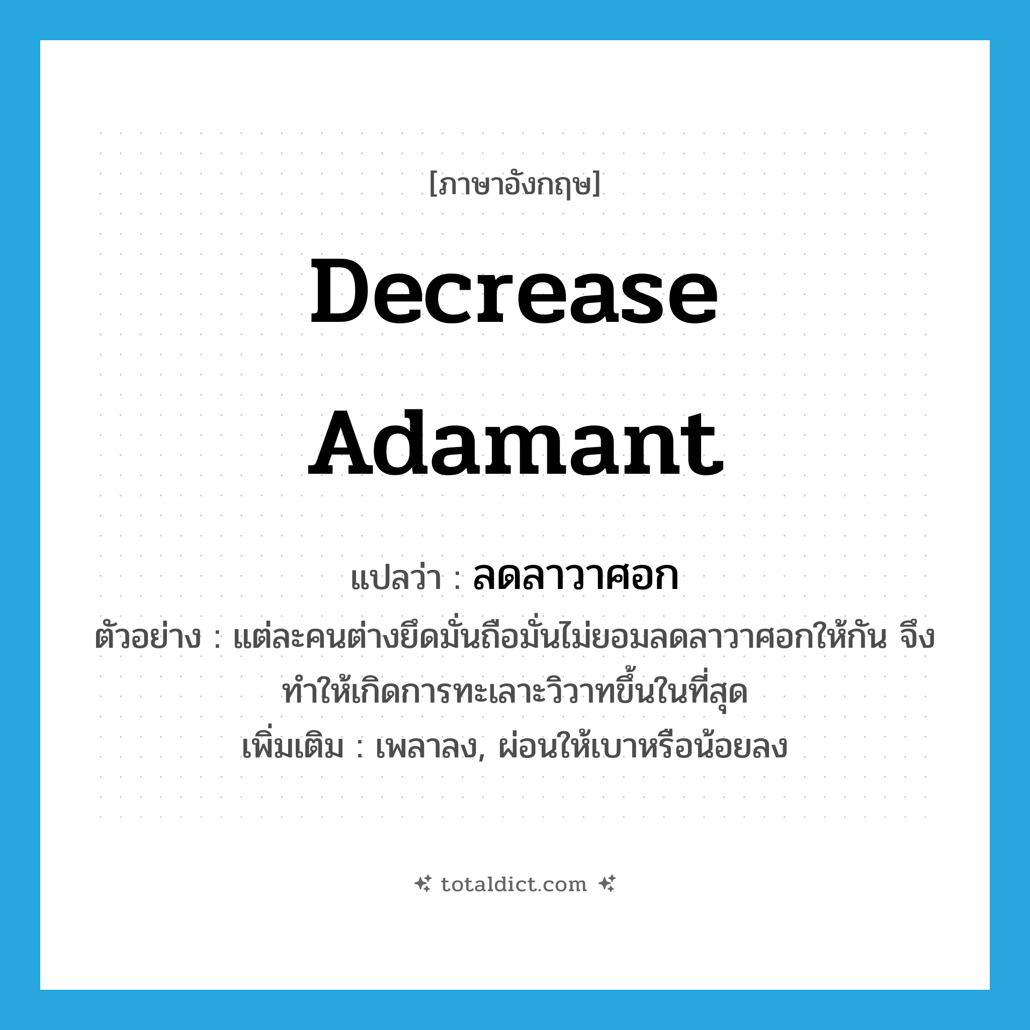 decrease adamant แปลว่า?, คำศัพท์ภาษาอังกฤษ decrease adamant แปลว่า ลดลาวาศอก ประเภท V ตัวอย่าง แต่ละคนต่างยึดมั่นถือมั่นไม่ยอมลดลาวาศอกให้กัน จึงทำให้เกิดการทะเลาะวิวาทขึ้นในที่สุด เพิ่มเติม เพลาลง, ผ่อนให้เบาหรือน้อยลง หมวด V