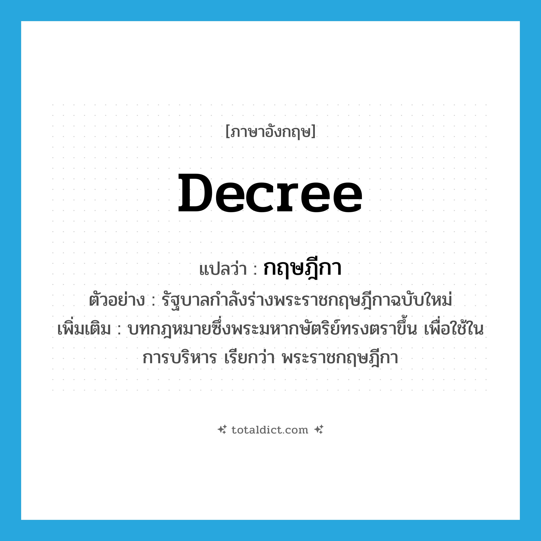 decree แปลว่า?, คำศัพท์ภาษาอังกฤษ decree แปลว่า กฤษฎีกา ประเภท N ตัวอย่าง รัฐบาลกำลังร่างพระราชกฤษฎีกาฉบับใหม่ เพิ่มเติม บทกฎหมายซึ่งพระมหากษัตริย์ทรงตราขึ้น เพื่อใช้ในการบริหาร เรียกว่า พระราชกฤษฎีกา หมวด N