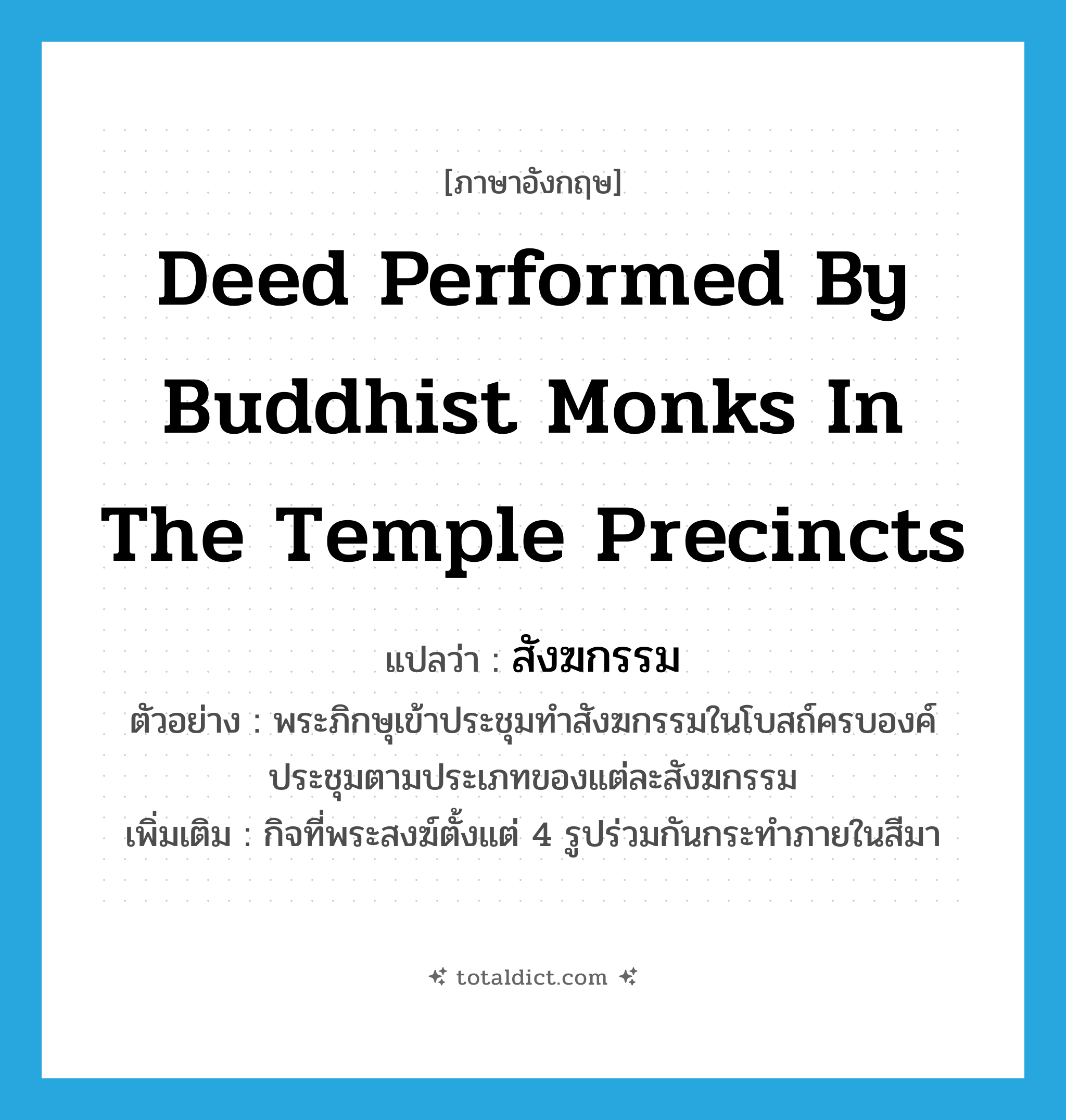 deed performed by Buddhist monks in the temple precincts แปลว่า?, คำศัพท์ภาษาอังกฤษ deed performed by Buddhist monks in the temple precincts แปลว่า สังฆกรรม ประเภท N ตัวอย่าง พระภิกษุเข้าประชุมทำสังฆกรรมในโบสถ์ครบองค์ประชุมตามประเภทของแต่ละสังฆกรรม เพิ่มเติม กิจที่พระสงฆ์ตั้งแต่ 4 รูปร่วมกันกระทำภายในสีมา หมวด N
