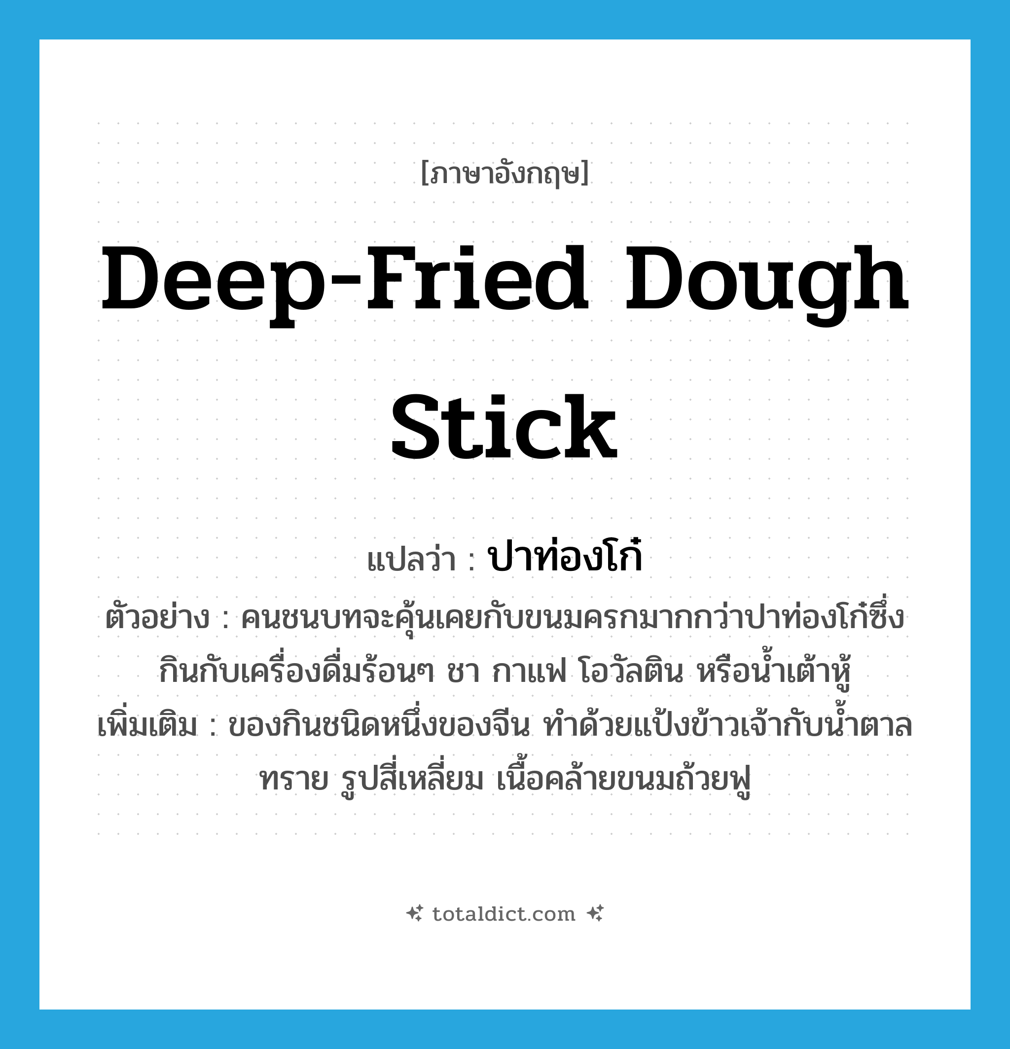 ปาท่องโก๋ ภาษาอังกฤษ?, คำศัพท์ภาษาอังกฤษ ปาท่องโก๋ แปลว่า deep-fried dough stick ประเภท N ตัวอย่าง คนชนบทจะคุ้นเคยกับขนมครกมากกว่าปาท่องโก๋ซึ่งกินกับเครื่องดื่มร้อนๆ ชา กาแฟ โอวัลติน หรือน้ำเต้าหู้ เพิ่มเติม ของกินชนิดหนึ่งของจีน ทำด้วยแป้งข้าวเจ้ากับน้ำตาลทราย รูปสี่เหลี่ยม เนื้อคล้ายขนมถ้วยฟู หมวด N