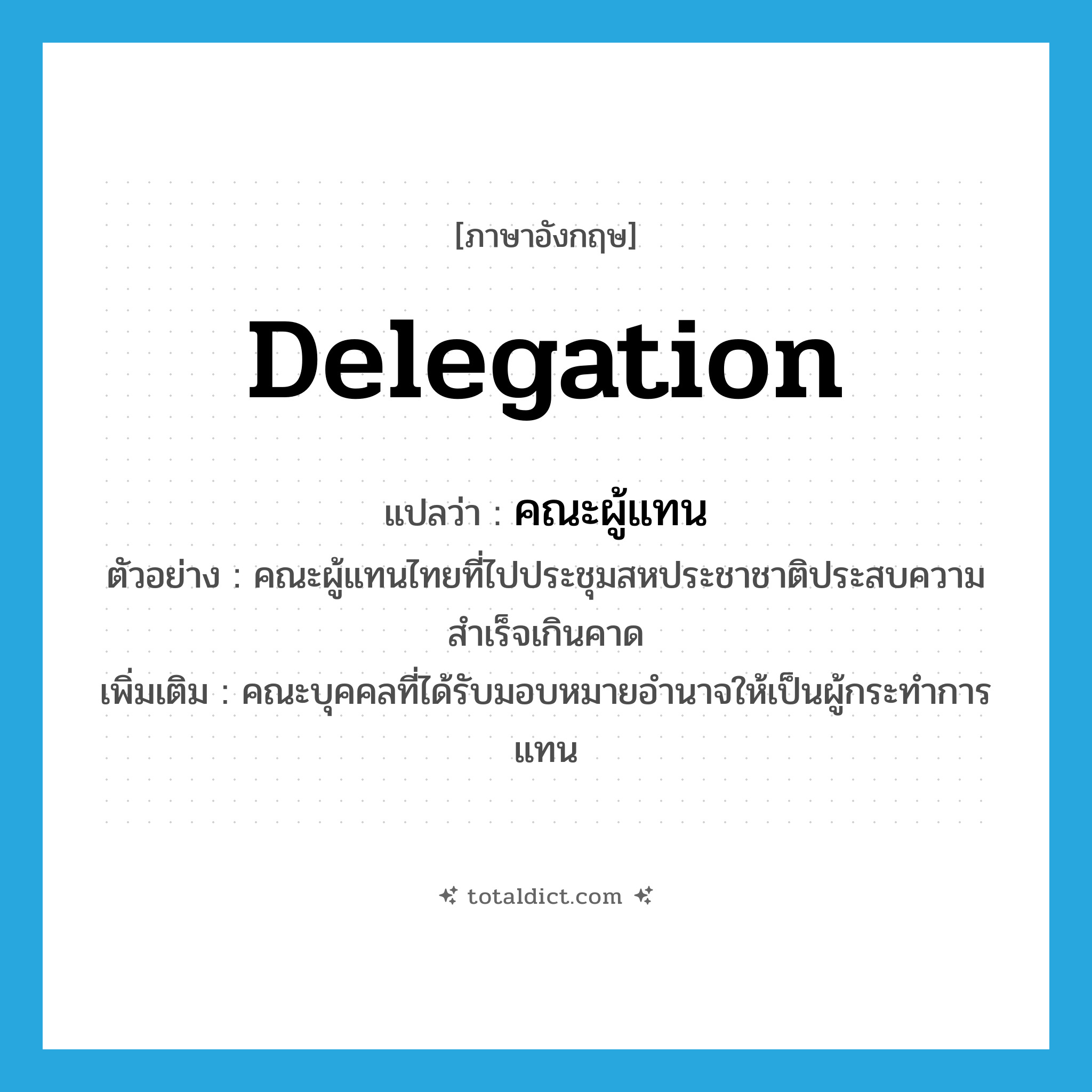 delegation แปลว่า?, คำศัพท์ภาษาอังกฤษ delegation แปลว่า คณะผู้แทน ประเภท N ตัวอย่าง คณะผู้แทนไทยที่ไปประชุมสหประชาชาติประสบความสำเร็จเกินคาด เพิ่มเติม คณะบุคคลที่ได้รับมอบหมายอำนาจให้เป็นผู้กระทำการแทน หมวด N