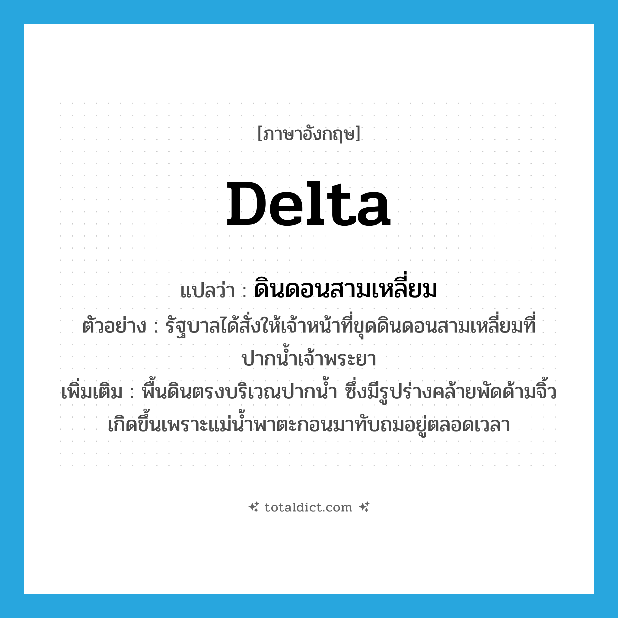 delta แปลว่า?, คำศัพท์ภาษาอังกฤษ delta แปลว่า ดินดอนสามเหลี่ยม ประเภท N ตัวอย่าง รัฐบาลได้สั่งให้เจ้าหน้าที่ขุดดินดอนสามเหลี่ยมที่ปากน้ำเจ้าพระยา เพิ่มเติม พื้นดินตรงบริเวณปากน้ำ ซึ่งมีรูปร่างคล้ายพัดด้ามจิ้ว เกิดขึ้นเพราะแม่น้ำพาตะกอนมาทับถมอยู่ตลอดเวลา หมวด N