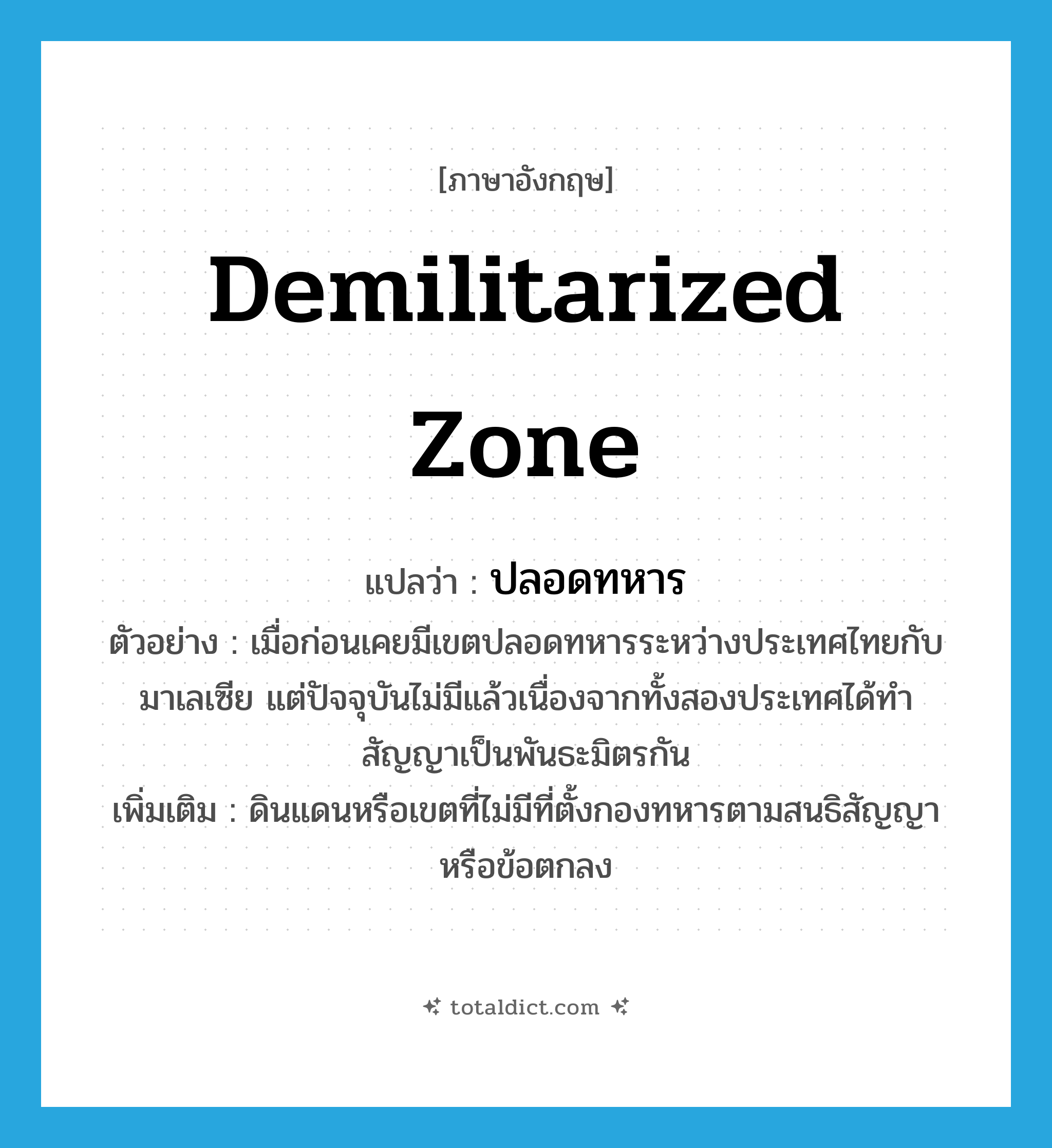 demilitarized zone แปลว่า?, คำศัพท์ภาษาอังกฤษ demilitarized zone แปลว่า ปลอดทหาร ประเภท N ตัวอย่าง เมื่อก่อนเคยมีเขตปลอดทหารระหว่างประเทศไทยกับมาเลเซีย แต่ปัจจุบันไม่มีแล้วเนื่องจากทั้งสองประเทศได้ทำสัญญาเป็นพันธะมิตรกัน เพิ่มเติม ดินแดนหรือเขตที่ไม่มีที่ตั้งกองทหารตามสนธิสัญญาหรือข้อตกลง หมวด N