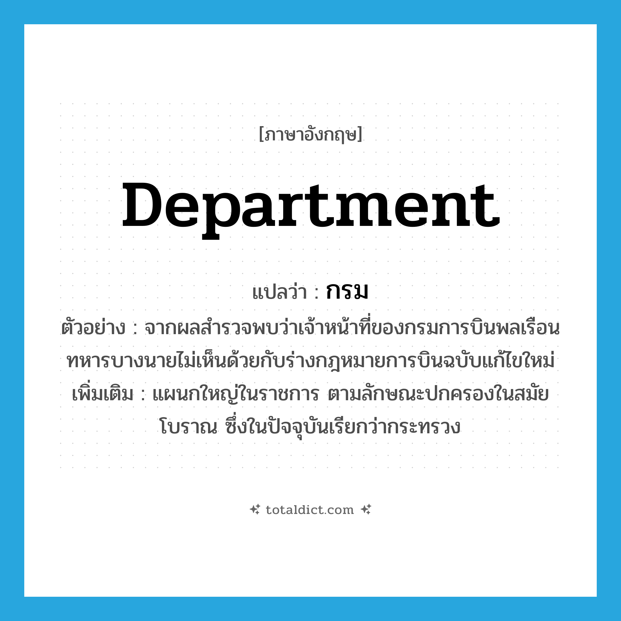 department แปลว่า?, คำศัพท์ภาษาอังกฤษ department แปลว่า กรม ประเภท N ตัวอย่าง จากผลสำรวจพบว่าเจ้าหน้าที่ของกรมการบินพลเรือนทหารบางนายไม่เห็นด้วยกับร่างกฎหมายการบินฉบับแก้ไขใหม่ เพิ่มเติม แผนกใหญ่ในราชการ ตามลักษณะปกครองในสมัยโบราณ ซึ่งในปัจจุบันเรียกว่ากระทรวง หมวด N