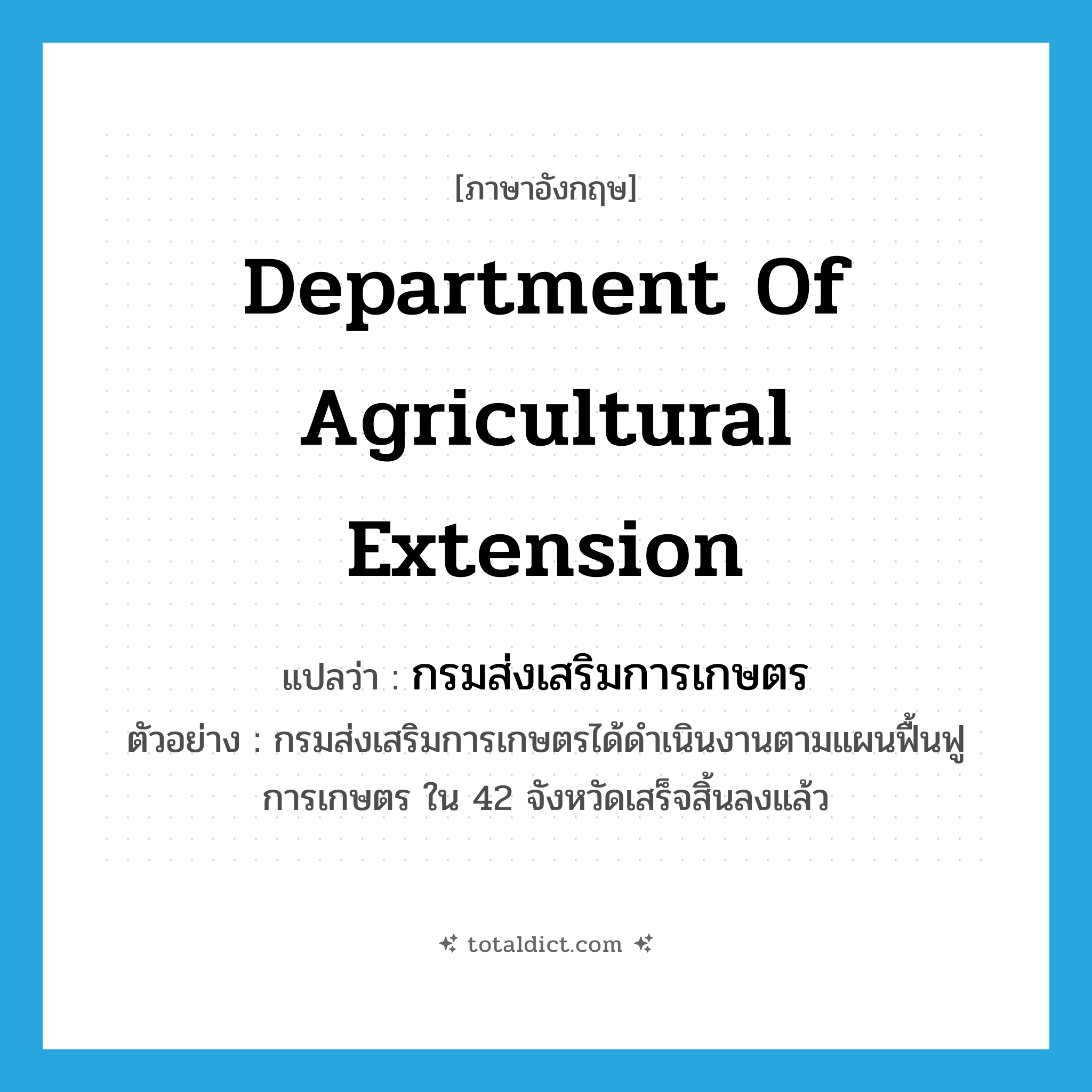 Department of Agricultural Extension แปลว่า?, คำศัพท์ภาษาอังกฤษ Department of Agricultural Extension แปลว่า กรมส่งเสริมการเกษตร ประเภท N ตัวอย่าง กรมส่งเสริมการเกษตรได้ดำเนินงานตามแผนฟื้นฟูการเกษตร ใน 42 จังหวัดเสร็จสิ้นลงแล้ว หมวด N