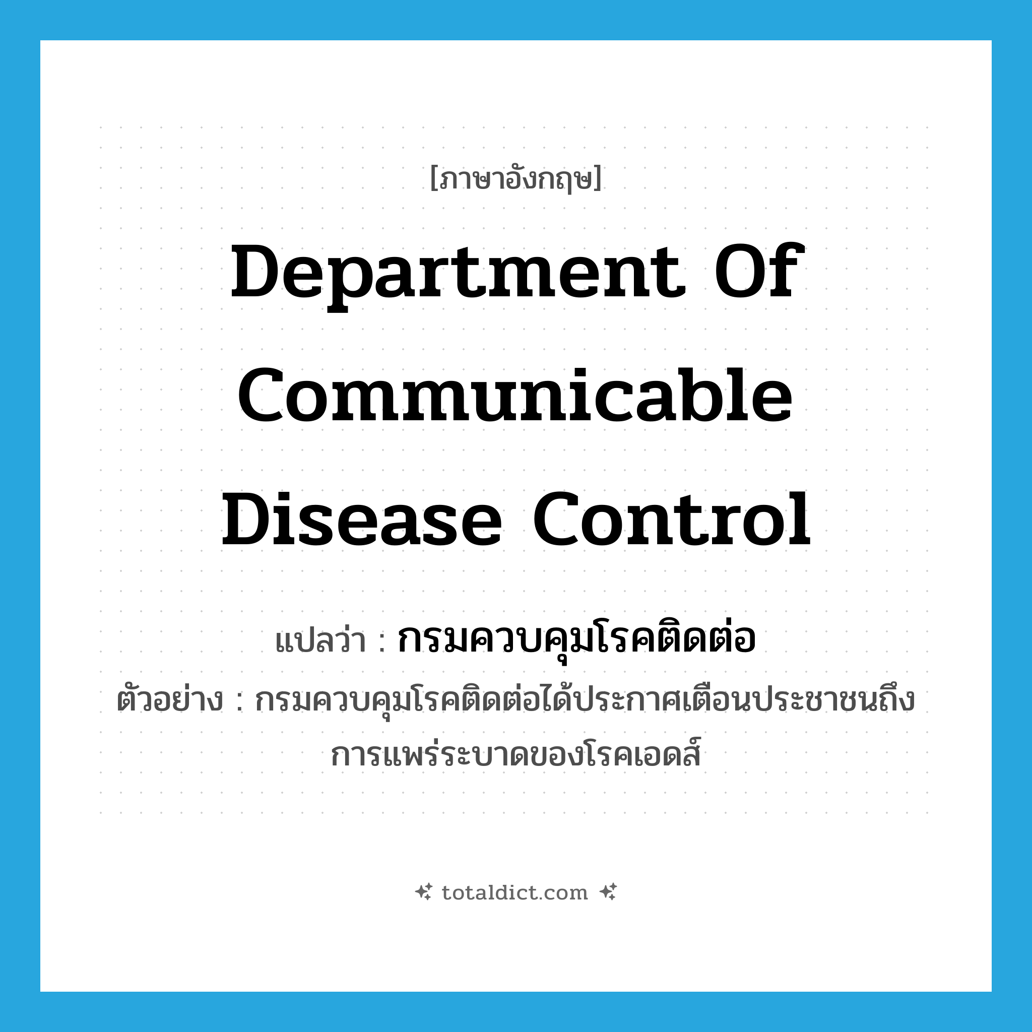 Department of Communicable Disease Control แปลว่า?, คำศัพท์ภาษาอังกฤษ Department of Communicable Disease Control แปลว่า กรมควบคุมโรคติดต่อ ประเภท N ตัวอย่าง กรมควบคุมโรคติดต่อได้ประกาศเตือนประชาชนถึงการแพร่ระบาดของโรคเอดส์ หมวด N
