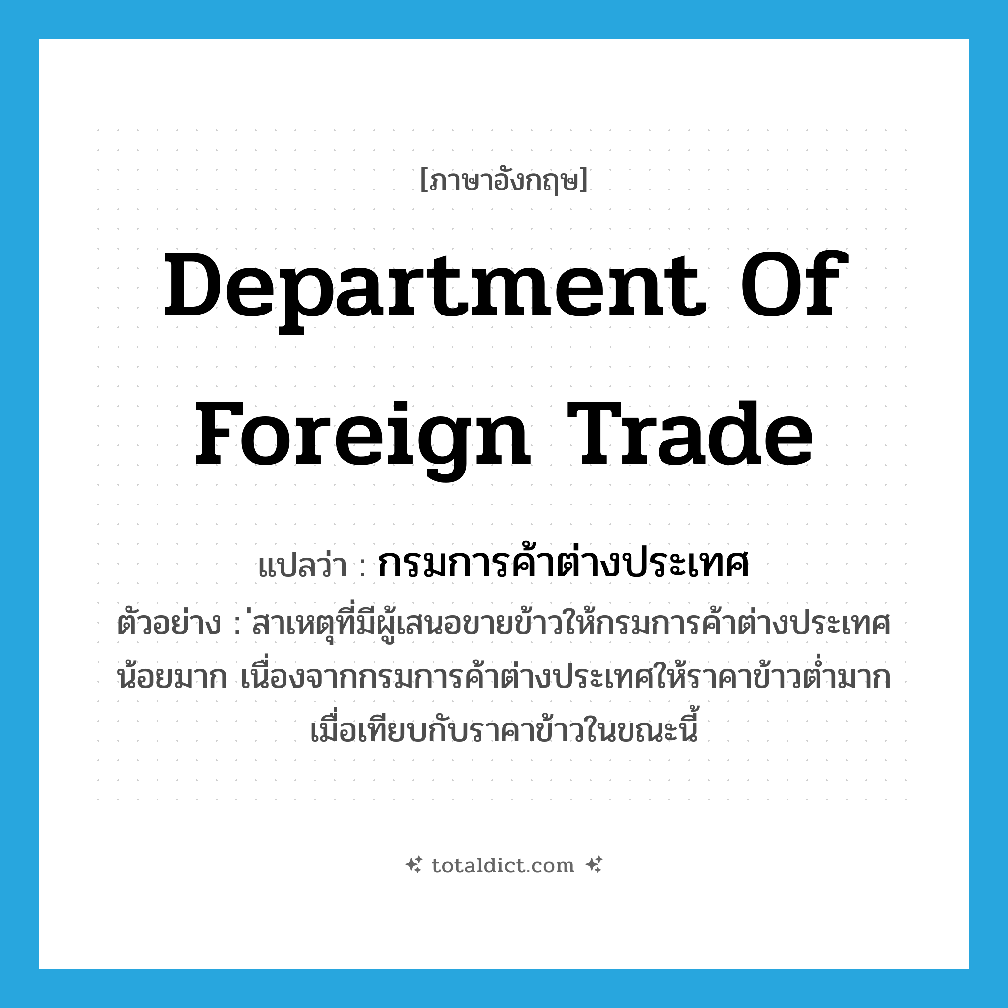 Department of Foreign Trade แปลว่า?, คำศัพท์ภาษาอังกฤษ Department of Foreign Trade แปลว่า กรมการค้าต่างประเทศ ประเภท N ตัวอย่าง ่สาเหตุที่มีผู้เสนอขายข้าวให้กรมการค้าต่างประเทศน้อยมาก เนื่องจากกรมการค้าต่างประเทศให้ราคาข้าวต่ำมาก เมื่อเทียบกับราคาข้าวในขณะนี้ หมวด N