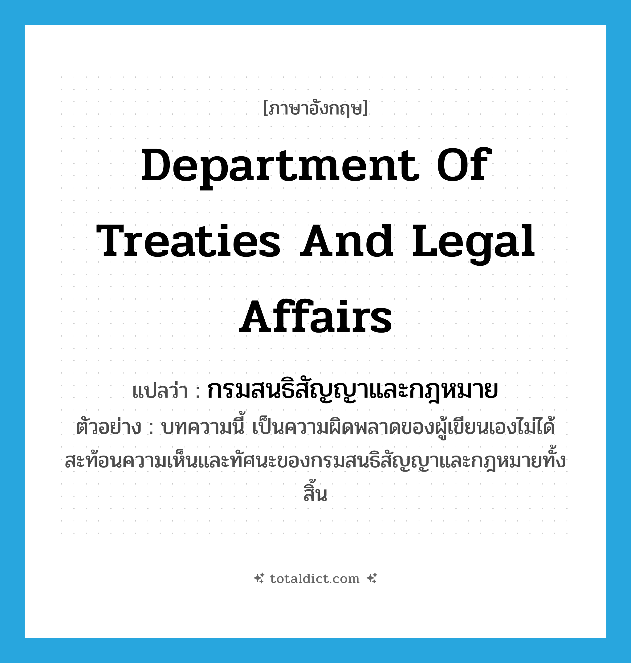 Department of Treaties and Legal Affairs แปลว่า?, คำศัพท์ภาษาอังกฤษ Department of Treaties and Legal Affairs แปลว่า กรมสนธิสัญญาและกฎหมาย ประเภท N ตัวอย่าง บทความนี้ เป็นความผิดพลาดของผู้เขียนเองไม่ได้สะท้อนความเห็นและทัศนะของกรมสนธิสัญญาและกฎหมายทั้งสิ้น หมวด N