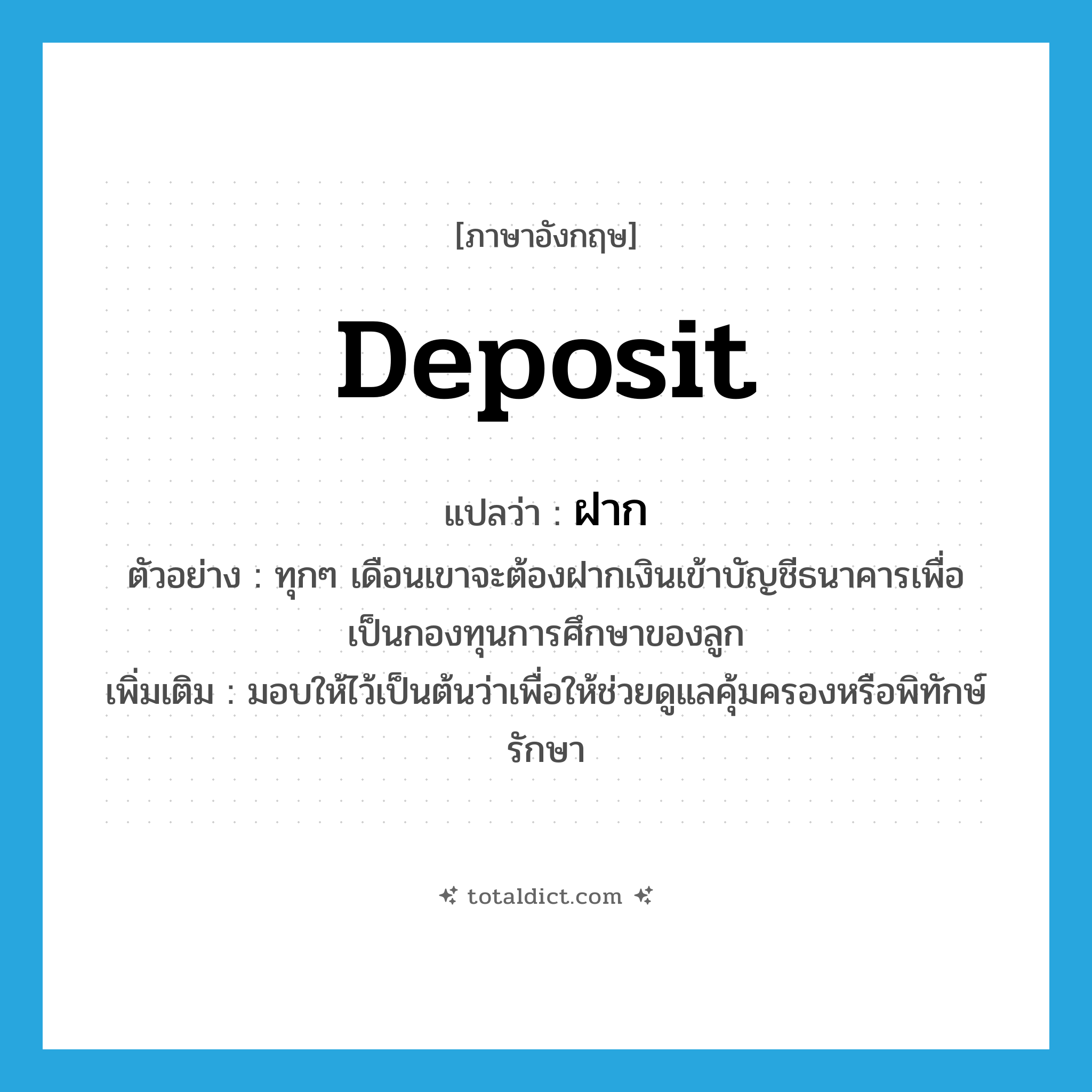 deposit แปลว่า?, คำศัพท์ภาษาอังกฤษ deposit แปลว่า ฝาก ประเภท V ตัวอย่าง ทุกๆ เดือนเขาจะต้องฝากเงินเข้าบัญชีธนาคารเพื่อเป็นกองทุนการศึกษาของลูก เพิ่มเติม มอบให้ไว้เป็นต้นว่าเพื่อให้ช่วยดูแลคุ้มครองหรือพิทักษ์รักษา หมวด V