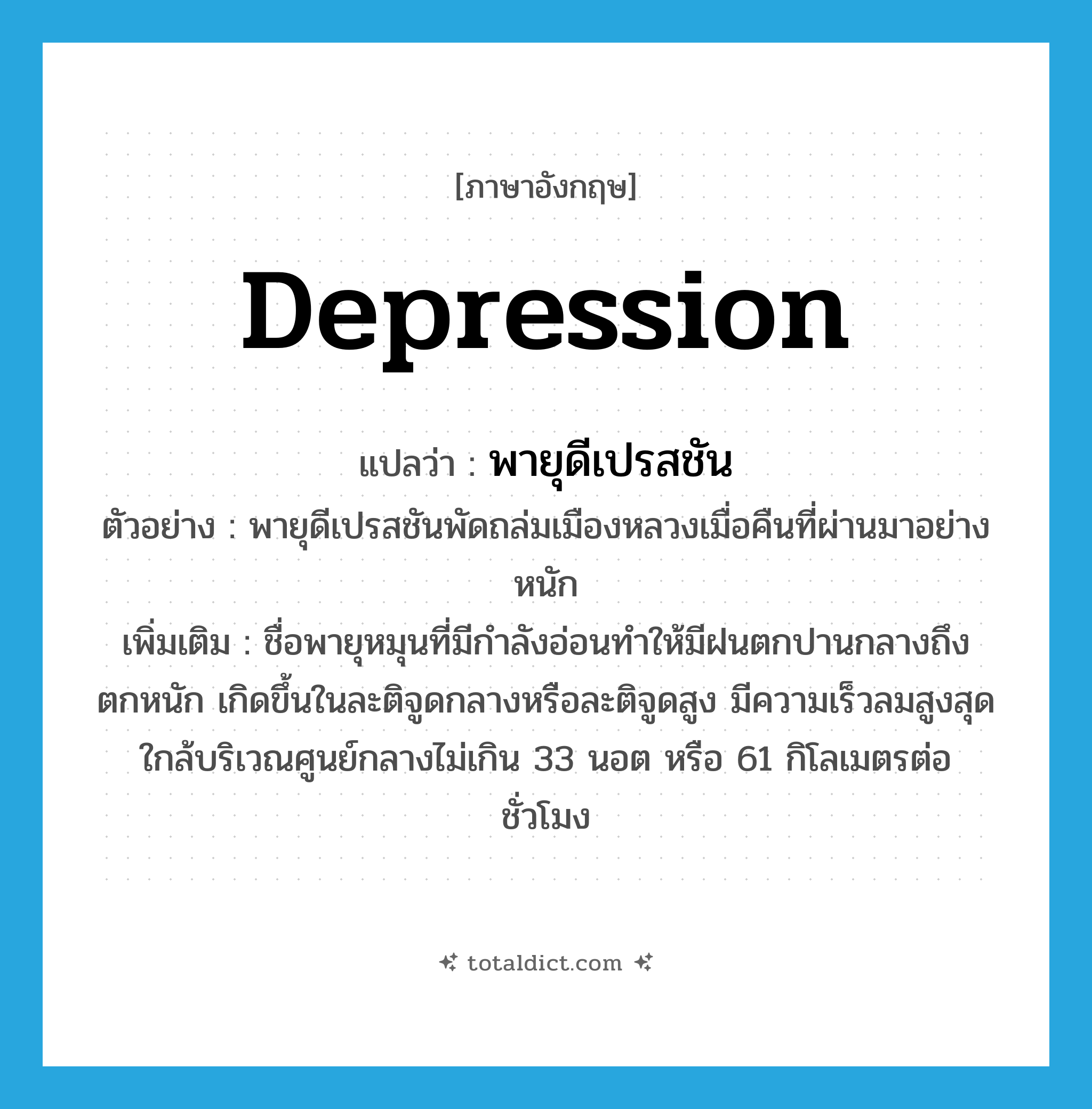 depression แปลว่า?, คำศัพท์ภาษาอังกฤษ depression แปลว่า พายุดีเปรสชัน ประเภท N ตัวอย่าง พายุดีเปรสชันพัดถล่มเมืองหลวงเมื่อคืนที่ผ่านมาอย่างหนัก เพิ่มเติม ชื่อพายุหมุนที่มีกำลังอ่อนทำให้มีฝนตกปานกลางถึงตกหนัก เกิดขึ้นในละติจูดกลางหรือละติจูดสูง มีความเร็วลมสูงสุดใกล้บริเวณศูนย์กลางไม่เกิน 33 นอต หรือ 61 กิโลเมตรต่อชั่วโมง หมวด N
