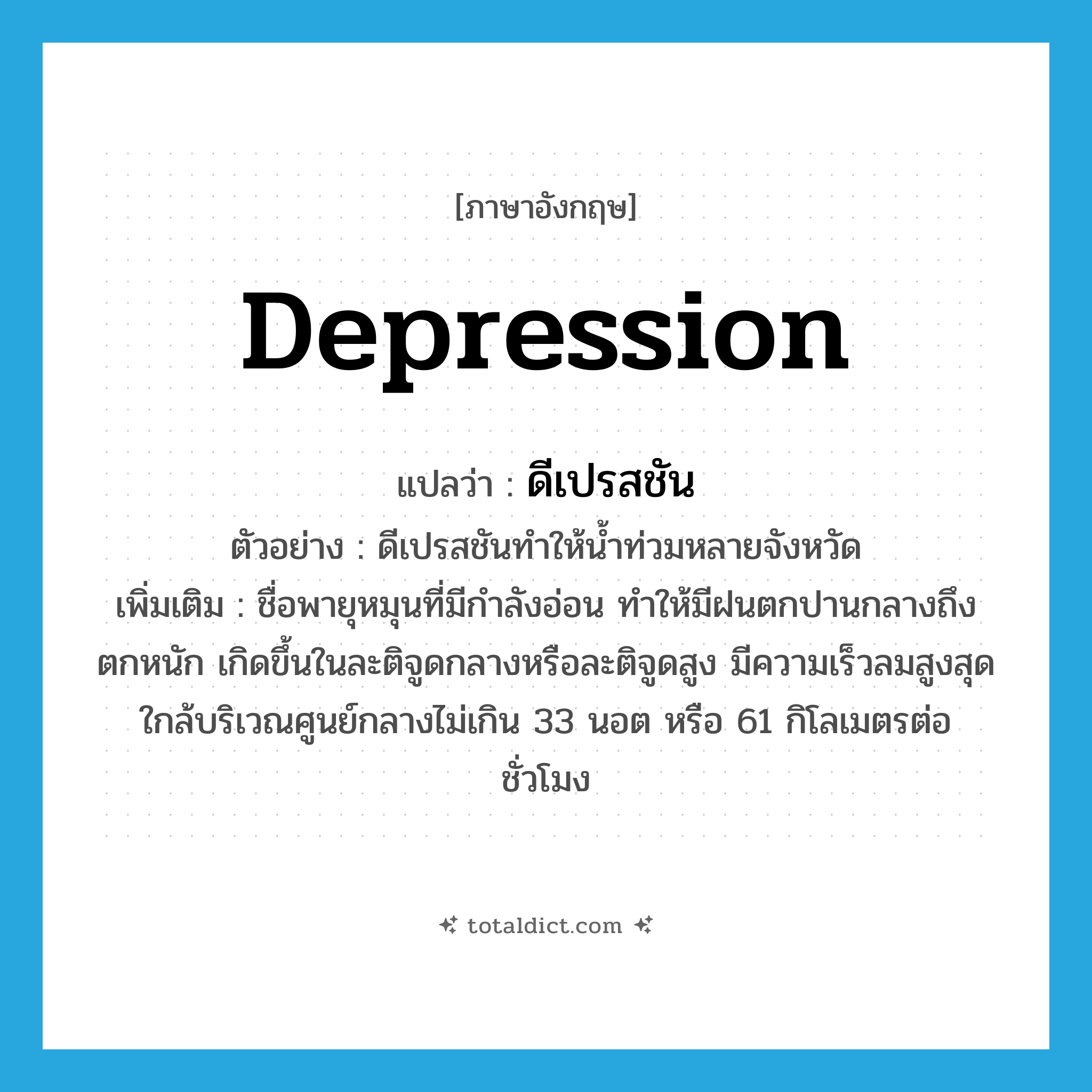 depression แปลว่า?, คำศัพท์ภาษาอังกฤษ depression แปลว่า ดีเปรสชัน ประเภท N ตัวอย่าง ดีเปรสชันทำให้น้ำท่วมหลายจังหวัด เพิ่มเติม ชื่อพายุหมุนที่มีกำลังอ่อน ทำให้มีฝนตกปานกลางถึงตกหนัก เกิดขึ้นในละติจูดกลางหรือละติจูดสูง มีความเร็วลมสูงสุดใกล้บริเวณศูนย์กลางไม่เกิน 33 นอต หรือ 61 กิโลเมตรต่อชั่วโมง หมวด N