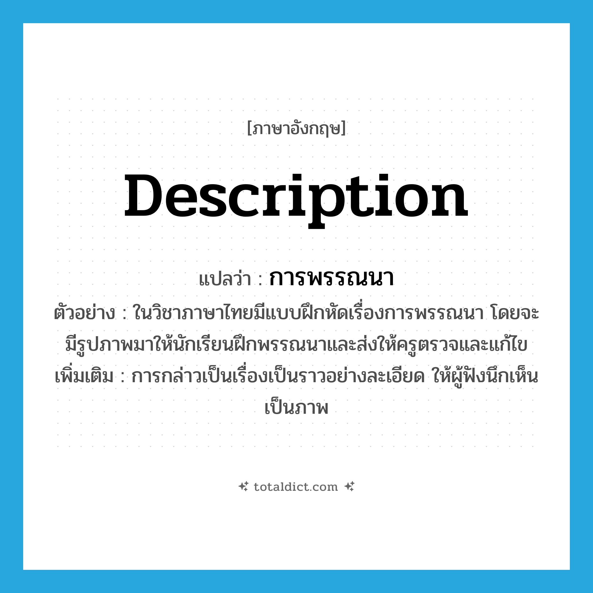 description แปลว่า?, คำศัพท์ภาษาอังกฤษ description แปลว่า การพรรณนา ประเภท N ตัวอย่าง ในวิชาภาษาไทยมีแบบฝึกหัดเรื่องการพรรณนา โดยจะมีรูปภาพมาให้นักเรียนฝึกพรรณนาและส่งให้ครูตรวจและแก้ไข เพิ่มเติม การกล่าวเป็นเรื่องเป็นราวอย่างละเอียด ให้ผู้ฟังนึกเห็นเป็นภาพ หมวด N