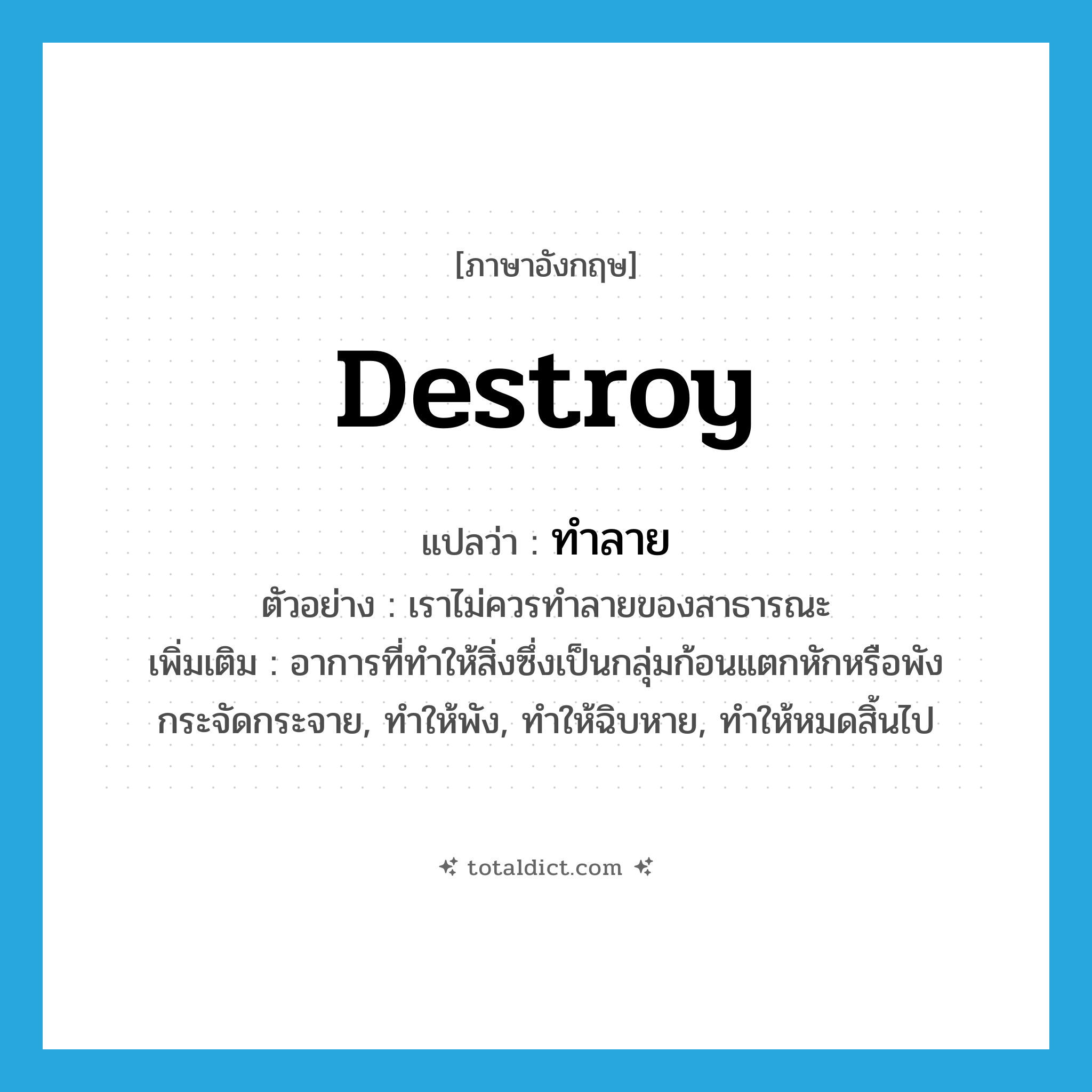 ทำลาย ภาษาอังกฤษ?, คำศัพท์ภาษาอังกฤษ ทำลาย แปลว่า destroy ประเภท V ตัวอย่าง เราไม่ควรทำลายของสาธารณะ เพิ่มเติม อาการที่ทำให้สิ่งซึ่งเป็นกลุ่มก้อนแตกหักหรือพังกระจัดกระจาย, ทำให้พัง, ทำให้ฉิบหาย, ทำให้หมดสิ้นไป หมวด V