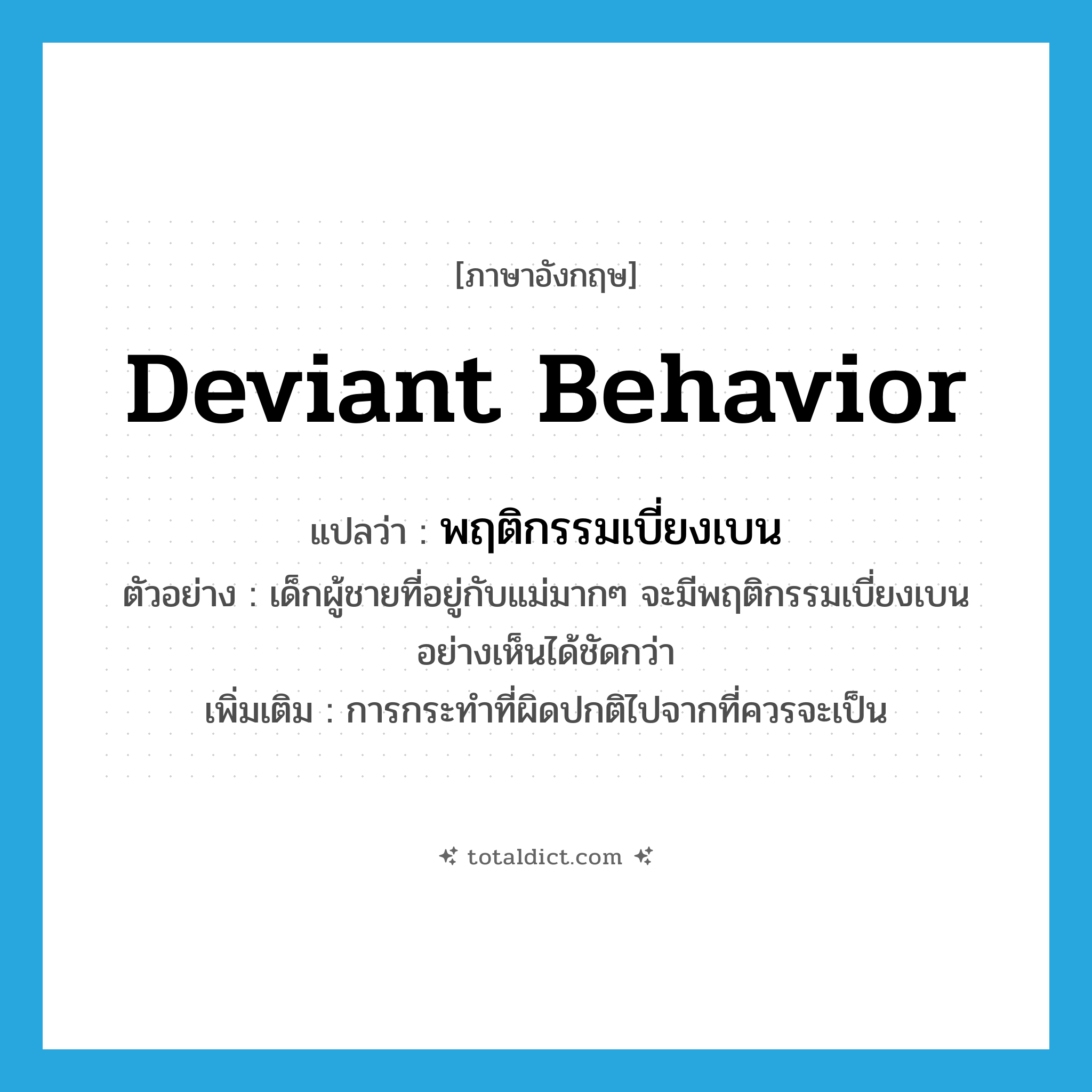 deviant behavior แปลว่า?, คำศัพท์ภาษาอังกฤษ deviant behavior แปลว่า พฤติกรรมเบี่ยงเบน ประเภท N ตัวอย่าง เด็กผู้ชายที่อยู่กับแม่มากๆ จะมีพฤติกรรมเบี่ยงเบนอย่างเห็นได้ชัดกว่า เพิ่มเติม การกระทำที่ผิดปกติไปจากที่ควรจะเป็น หมวด N