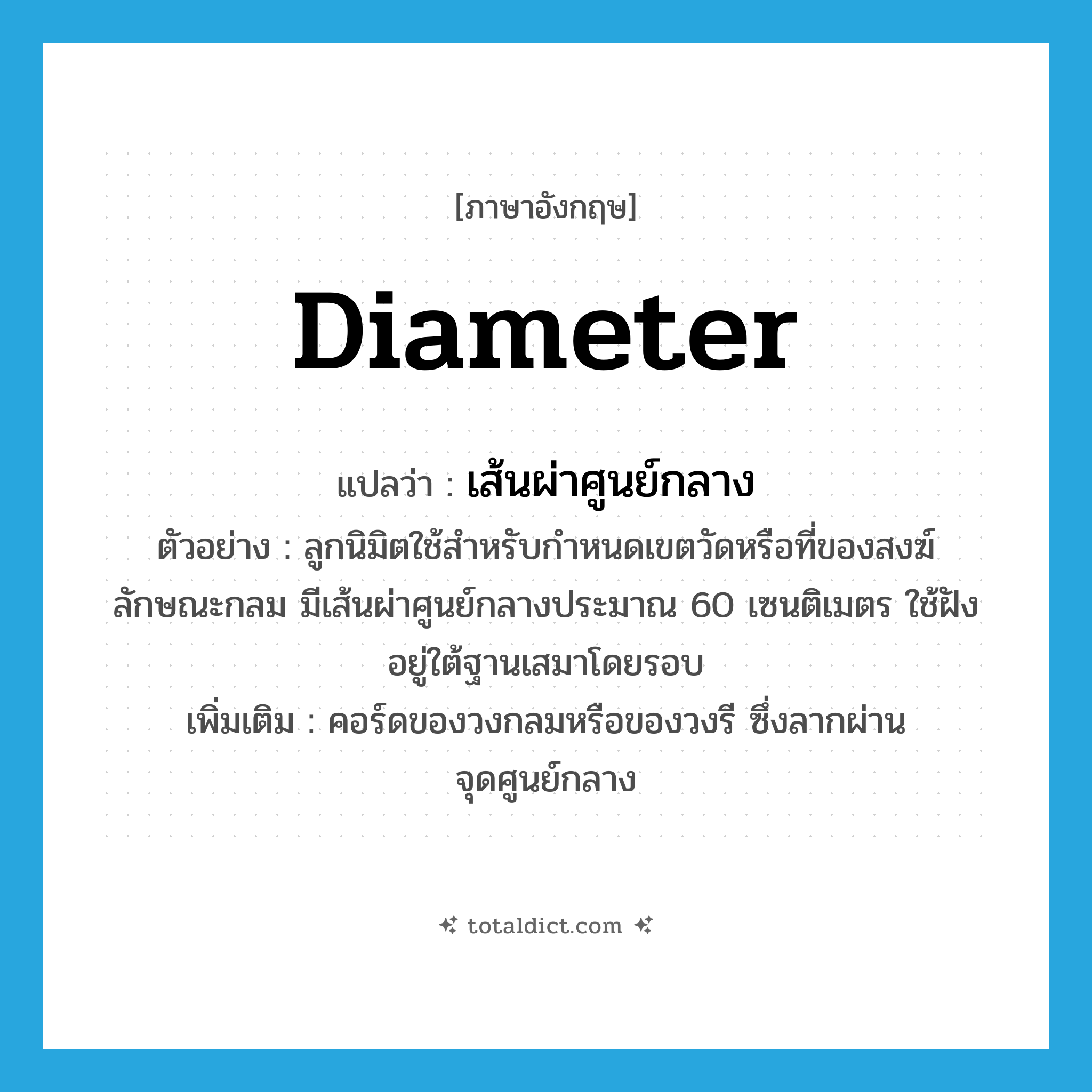 diameter แปลว่า?, คำศัพท์ภาษาอังกฤษ diameter แปลว่า เส้นผ่าศูนย์กลาง ประเภท N ตัวอย่าง ลูกนิมิตใช้สำหรับกำหนดเขตวัดหรือที่ของสงฆ์ ลักษณะกลม มีเส้นผ่าศูนย์กลางประมาณ 60 เซนติเมตร ใช้ฝังอยู่ใต้ฐานเสมาโดยรอบ เพิ่มเติม คอร์ดของวงกลมหรือของวงรี ซึ่งลากผ่านจุดศูนย์กลาง หมวด N
